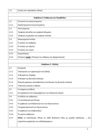 6
1.5 Ουσίες που προκαλούν εθισμό
Κεφάλαιο 2: Άνθρωπος και Περιβάλλον
2.1
2.1.1
Η έννοια του οικοσυστήματος
Χαρακτηριστικά οικοσυστημάτων
2.2
2.2.1
2.2.2
Ροή Ενέργειας
Τροφικές αλυσίδες και τροφικά πλέγματα
Τροφικές πυραμίδες και τροφικά επίπεδα
2.3
2.3.1
2.3.2
2.3.3
Βιογεωχημικοί κύκλοι
Ο κύκλος του άνθρακα
Ο κύκλος του αζώτου
Ο κύκλος του νερού
2.4.3
2.4.4
Ερημοποίηση
Ρύπανση (εκτός: Ρύπανση του εδάφους και Ηχορρύπανση)
Κεφάλαιο 3 : Εξέλιξη
3.1
3.1.1
3.1.2
3.1.3
3.1.4
3.1.5
Εισαγωγή
Ταξινόμηση των οργανισμών και εξέλιξη
Η θεωρία του Λαμάρκ
Η θεωρία της Φυσικής Επιλογής
Μερικές χρήσιμες αποσαφηνίσεις στη θεωρία της φυσικής επιλογής
Η φυσική επιλογή εν δράσει
3.2
3.2.1
Η σύγχρονη σύνθεση
Οι παράγοντες που διαμορφώνουν την εξελικτική πορεία
3.4
3.4.1
3.4.2
3.4.3
3.4.5
3.4.6
3.4.7
Η εξέλιξη του ανθρώπου
Το γενεαλογικό μας δέντρο
Η εμφάνιση των Θηλαστικών και των Πρωτευόντων
Τα χαρακτηριστικά των Πρωτευόντων
Η εμφάνιση των Ανθρωπιδών
Οι πρώτοι άνθρωποι
Μόνο το απόσπασμα «Όπως σε κάθε βιολογικό είδος με μεγάλη εξάπλωση, … στη
συχνότητα εμφάνισης των αλληλόμορφων».
 