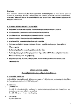 7
Σημείωση
Στην εξεταστέα-διδακτέα ύλη δεν περιλαμβάνονται τα παραθέματα, τα οποία σκοπό έχουν να
δώσουν τη δυνατότητα επιπλέον πληροφόρησης των μαθητών, ανάλογα με τα ενδιαφέροντά τους,
οι πίνακες, τα μικρά ένθετα κείμενα σε πλαίσιο και οι προτάσεις για συνθετικές-δημιουργικές
εργασίες των μαθητών.
Β. ΜΑΘΗΜΑΤΑ ΟΜΑΔΩΝ ΠΡΟΣΑΝΑΤΟΛΙΣΜΟΥ
• Αρχαία Ελληνική Γλώσσα Ομάδας Προσανατολισμού Ανθρωπιστικών Σπουδών
• Ιστορία Ομάδας Προσανατολισμού Ανθρωπιστικών Σπουδών
• Λατινικά Ομάδας Προσανατολισμού Ανθρωπιστικών Σπουδών
• Φυσική Ομάδας Προσανατολισμού Θετικών Σπουδών
• Χημεία Ομάδας Προσανατολισμού Θετικών Σπουδών
• Μαθηματικά Ομάδας Προσανατολισμού Θετικών Σπουδών και Σπουδών Οικονομίας &
Πληροφορικής
• Βιολογία Ομάδας Προσανατολισμού Θετικών Σπουδών
• Ανάπτυξη Εφαρμογών σε Προγραμματιστικό Περιβάλλον (ΑΕΠΠ) Ομάδας Προσανατολισμού
Σπουδών Οικονομίας & Πληροφορικής
• Αρχές Οικονομικής Θεωρίας (ΑΟΘ) Ομάδας Προσανατολισμού Σπουδών Οικονομίας &
Πληροφορικής
ΑΡΧΑΙΑ ΕΛΛΗΝΙΚΗ ΓΛΩΣΣΑ
Ομάδας Προσανατολισμού Ανθρωπιστικών Σπουδών
A. ΔΙΔΑΓΜΕΝΟ ΚΕΙΜΕΝΟ
Από το βιβλίο «Αρχαία Ελληνικά, Φιλοσοφικός Λόγος», Γ΄ τάξης Γενικού Λυκείου των Μ. Κοπιδάκη,
Δ. Λυπουρλή, κ.ά., έκδοση (Ι.Τ.Υ.Ε.) "Διόφαντος".
1. Εισαγωγή:
Ι. Ο ΣΩΚΡΑΤΗΣ:
Κεφ. Δ2: Οι φιλοσοφικές ιδέες του Σωκράτη. Διαλεκτική, μαιευτική, ειρωνεία. Η αναζήτηση των
ορισμών, η επαγωγική μέθοδος και η ηθική.
Κεφ. Δ3: Η δίκη και ο θάνατος του Σωκράτη.
ΙΙ. Ο ΠΛΑΤΩΝ:
Κεφ. Ε1: Ο βίος του
 