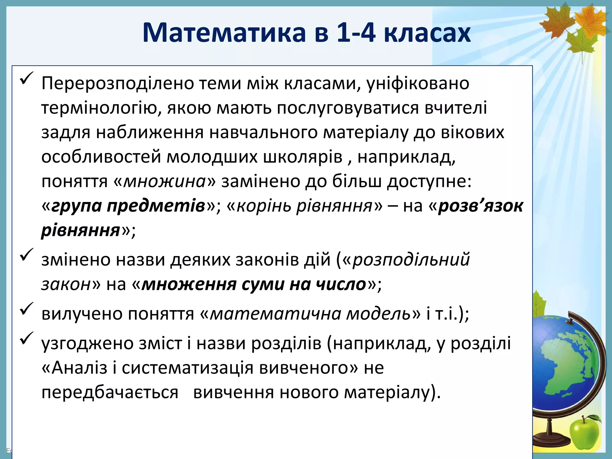 FokinaLida.75@mail.ru
Математика в 1-4 класах
 Перерозподілено теми між класами, уніфіковано
термінологію, якою мають послуговуватися вчителі
задля наближення навчального матеріалу до вікових
особливостей молодших школярів , наприклад,
поняття «множина» замінено до більш доступне:
«група предметів»; «корінь рівняння» – на «розв’язок
рівняння»;
 змінено назви деяких законів дій («розподільний
закон» на «множення суми на число»;
 вилучено поняття «математична модель» і т.і.);
 узгоджено зміст і назви розділів (наприклад, у розділі
«Аналіз і систематизація вивченого» не
передбачається вивчення нового матеріалу).
 