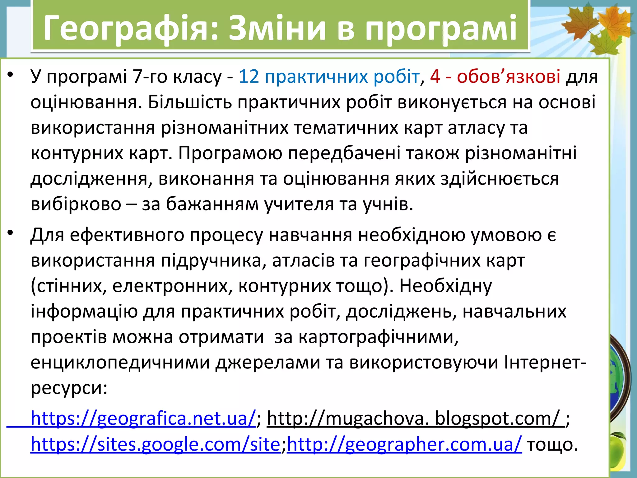 FokinaLida.75@mail.ru
Географія: Зміни в програміГеографія: Зміни в програмі
• У програмі 7-го класу - 12 практичних робіт, 4 - обов’язкові для
оцінювання. Більшість практичних робіт виконується на основі
використання різноманітних тематичних карт атласу та
контурних карт. Програмою передбачені також різноманітні
дослідження, виконання та оцінювання яких здійснюється
вибірково – за бажанням учителя та учнів.
• Для ефективного процесу навчання необхідною умовою є
використання підручника, атласів та географічних карт
(стінних, електронних, контурних тощо). Необхідну
інформацію для практичних робіт, досліджень, навчальних
проектів можна отримати за картографічними,
енциклопедичними джерелами та використовуючи Інтернет-
ресурси:
https://geografica.net.ua/; http://mugachova. blogspot.com/ ;
https://sites.google.com/site;http://geographer.com.ua/ тощо.
 