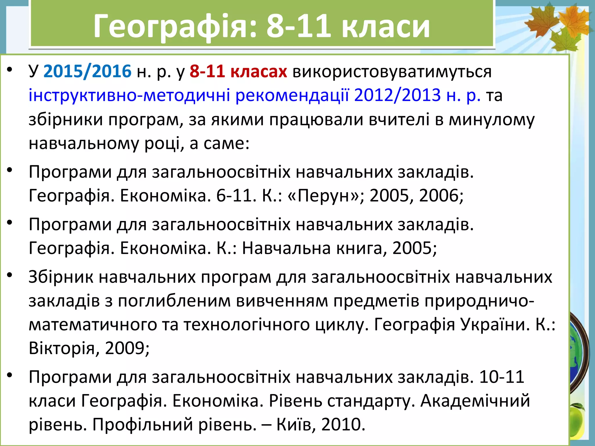 FokinaLida.75@mail.ru
Географія: 8-11 класиГеографія: 8-11 класи
• У 2015/2016 н. р. у 8-11 класах використовуватимуться
інструктивно-методичні рекомендації 2012/2013 н. р. та
збірники програм, за якими працювали вчителі в минулому
навчальному році, а саме:
• Програми для загальноосвітніх навчальних закладів.
Географія. Економіка. 6-11. К.: «Перун»; 2005, 2006;
• Програми для загальноосвітніх навчальних закладів.
Географія. Економіка. К.: Навчальна книга, 2005;
• Збірник навчальних програм для загальноосвітніх навчальних
закладів з поглибленим вивченням предметів природничо-
математичного та технологічного циклу. Географія України. К.:
Вікторія, 2009;
• Програми для загальноосвітніх навчальних закладів. 10-11
класи Географія. Економіка. Рівень стандарту. Академічний
рівень. Профільний рівень. – Київ, 2010.
 