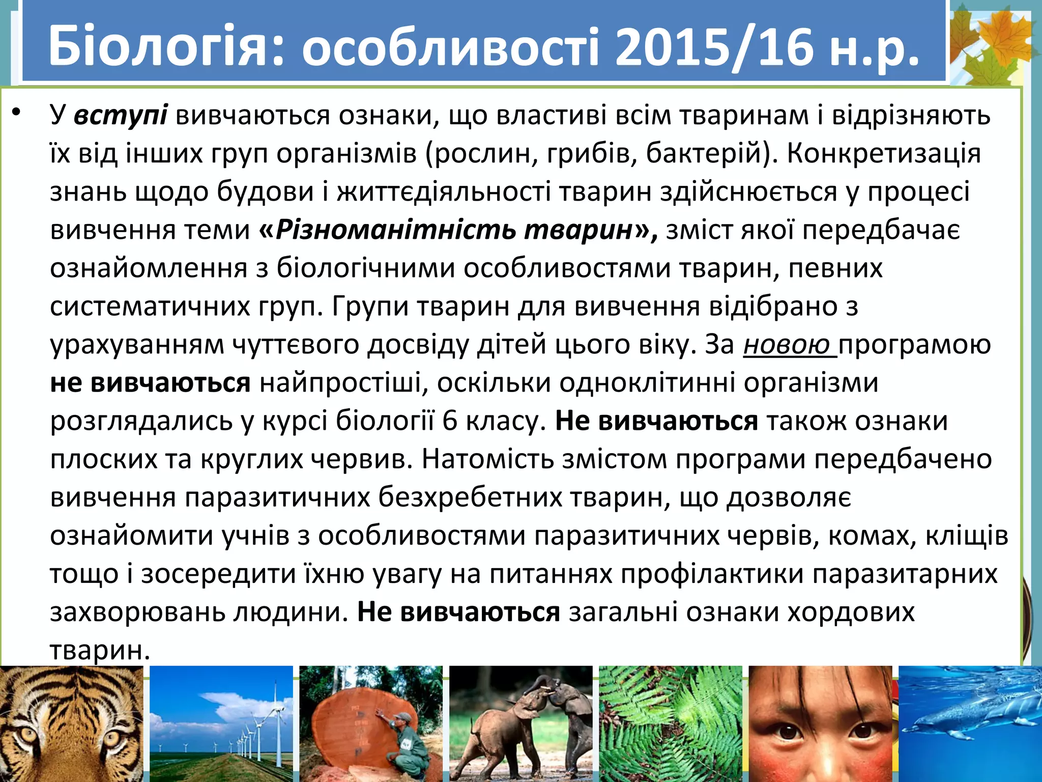 FokinaLida.75@mail.ru
Біологія: особливості 2015/16 н.р.Біологія: особливості 2015/16 н.р.
• У вступі вивчаються ознаки, що властиві всім тваринам і відрізняють
їх від інших груп організмів (рослин, грибів, бактерій). Конкретизація
знань щодо будови і життєдіяльності тварин здійснюється у процесі
вивчення теми «Різноманітність тварин», зміст якої передбачає
ознайомлення з біологічними особливостями тварин, певних
систематичних груп. Групи тварин для вивчення відібрано з
урахуванням чуттєвого досвіду дітей цього віку. За новою програмою
не вивчаються найпростіші, оскільки одноклітинні організми
розглядались у курсі біології 6 класу. Не вивчаються також ознаки
плоских та круглих червив. Натомість змістом програми передбачено
вивчення паразитичних безхребетних тварин, що дозволяє
ознайомити учнів з особливостями паразитичних червів, комах, кліщів
тощо і зосередити їхню увагу на питаннях профілактики паразитарних
захворювань людини. Не вивчаються загальні ознаки хордових
тварин.
 