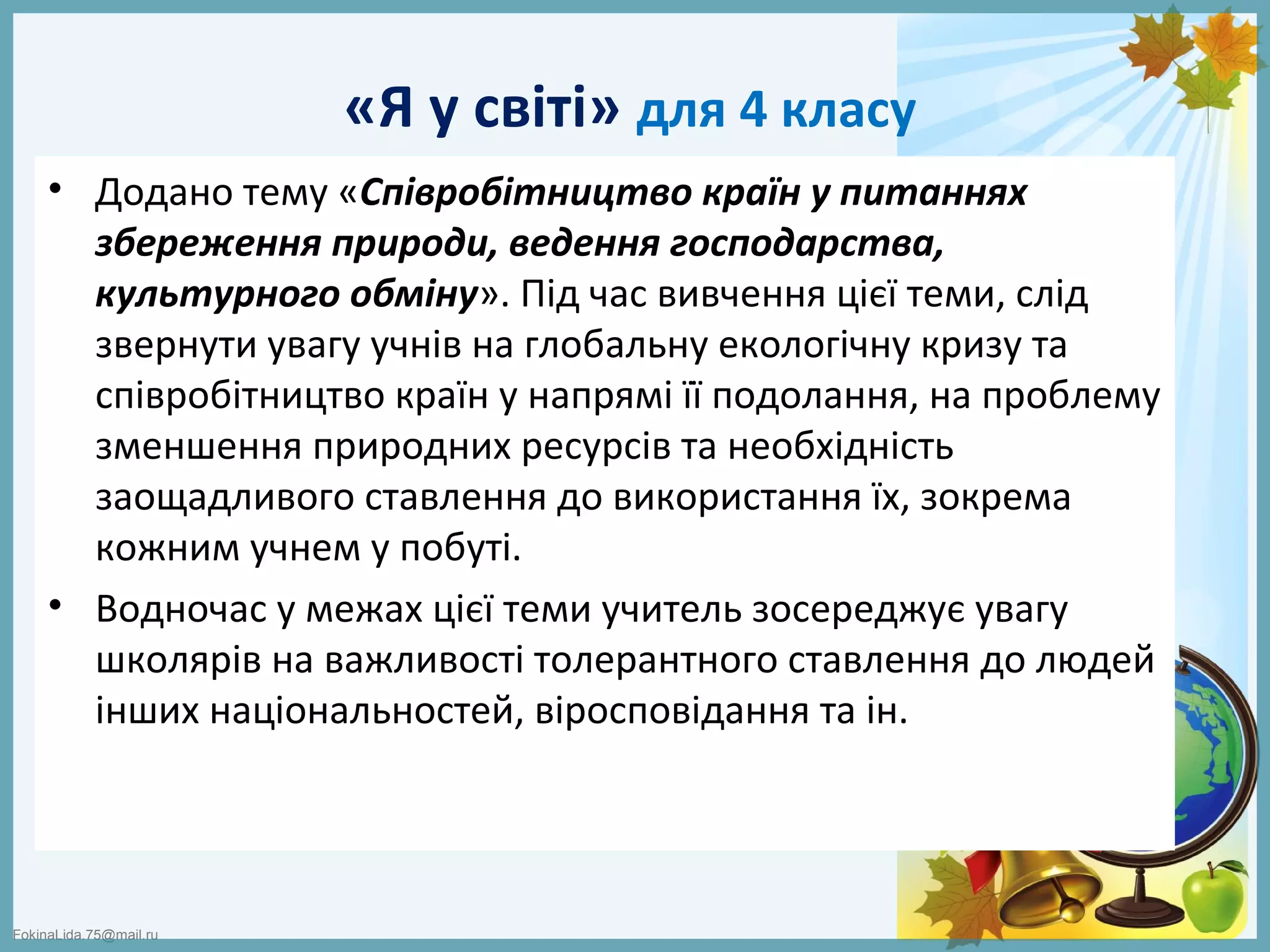 FokinaLida.75@mail.ru
«Я у світі» для 4 класу
• Додано тему «Співробітництво країн у питаннях
збереження природи, ведення господарства,
культурного обміну». Під час вивчення цієї теми, слід
звернути увагу учнів на глобальну екологічну кризу та
співробітництво країн у напрямі її подолання, на проблему
зменшення природних ресурсів та необхідність
заощадливого ставлення до використання їх, зокрема
кожним учнем у побуті.
• Водночас у межах цієї теми учитель зосереджує увагу
школярів на важливості толерантного ставлення до людей
інших національностей, віросповідання та ін.
 