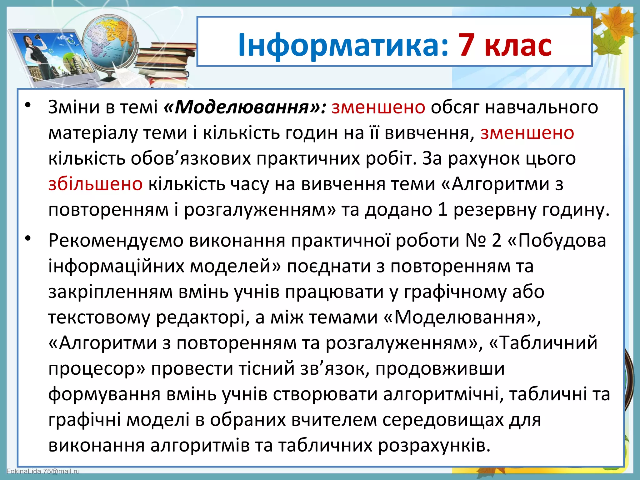 FokinaLida.75@mail.ru
Інформатика: 7 клас
• Зміни в темі «Моделювання»: зменшено обсяг навчального
матеріалу теми і кількість годин на її вивчення, зменшено
кількість обов’язкових практичних робіт. За рахунок цього
збільшено кількість часу на вивчення теми «Алгоритми з
повторенням і розгалуженням» та додано 1 резервну годину.
• Рекомендуємо виконання практичної роботи № 2 «Побудова
інформаційних моделей» поєднати з повторенням та
закріпленням вмінь учнів працювати у графічному або
текстовому редакторі, а між темами «Моделювання»,
«Алгоритми з повторенням та розгалуженням», «Табличний
процесор» провести тісний зв’язок, продовживши
формування вмінь учнів створювати алгоритмічні, табличні та
графічні моделі в обраних вчителем середовищах для
виконання алгоритмів та табличних розрахунків.
 