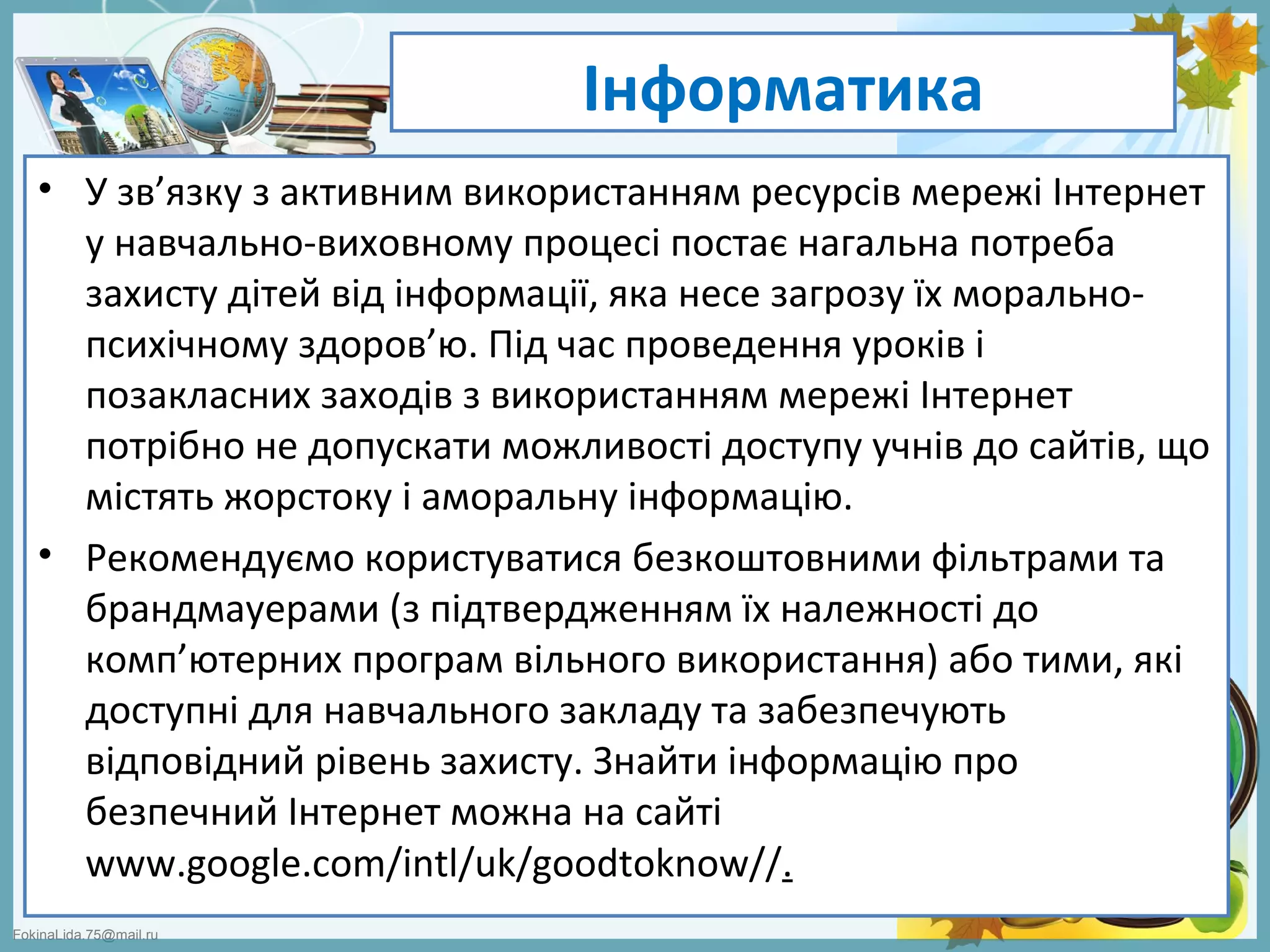 FokinaLida.75@mail.ru
Інформатика
• У зв’язку з активним використанням ресурсів мережі Інтернет
у навчально-виховному процесі постає нагальна потреба
захисту дітей від інформації, яка несе загрозу їх морально-
психічному здоров’ю. Під час проведення уроків і
позакласних заходів з використанням мережі Інтернет
потрібно не допускати можливості доступу учнів до сайтів, що
містять жорстоку і аморальну інформацію.
• Рекомендуємо користуватися безкоштовними фільтрами та
брандмауерами (з підтвердженням їх належності до
комп’ютерних програм вільного використання) або тими, які
доступні для навчального закладу та забезпечують
відповідний рівень захисту. Знайти інформацію про
безпечний Інтернет можна на сайті
www.google.com/intl/uk/goodtoknow//.
 