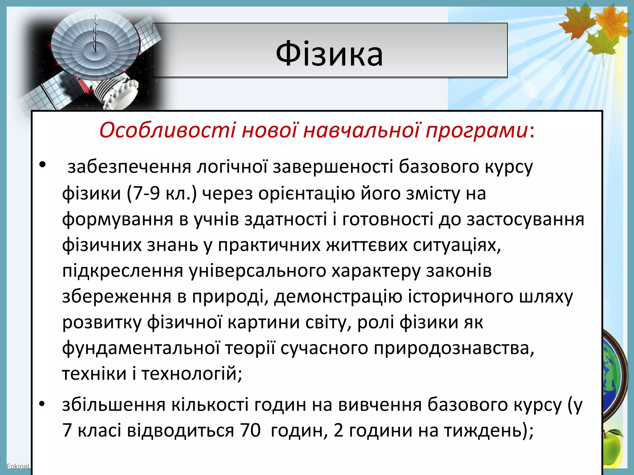 FokinaLida.75@mail.ru
ФізикаФізика
Особливості нової навчальної програми:
• забезпечення логічної завершеності базового курсу
фізики (7-9 кл.) через орієнтацію його змісту на
формування в учнів здатності і готовності до застосування
фізичних знань у практичних життєвих ситуаціях,
підкреслення універсального характеру законів
збереження в природі, демонстрацію історичного шляху
розвитку фізичної картини світу, ролі фізики як
фундаментальної теорії сучасного природознавства,
техніки і технологій;
• збільшення кількості годин на вивчення базового курсу (у
7 класі відводиться 70 годин, 2 години на тиждень);
 