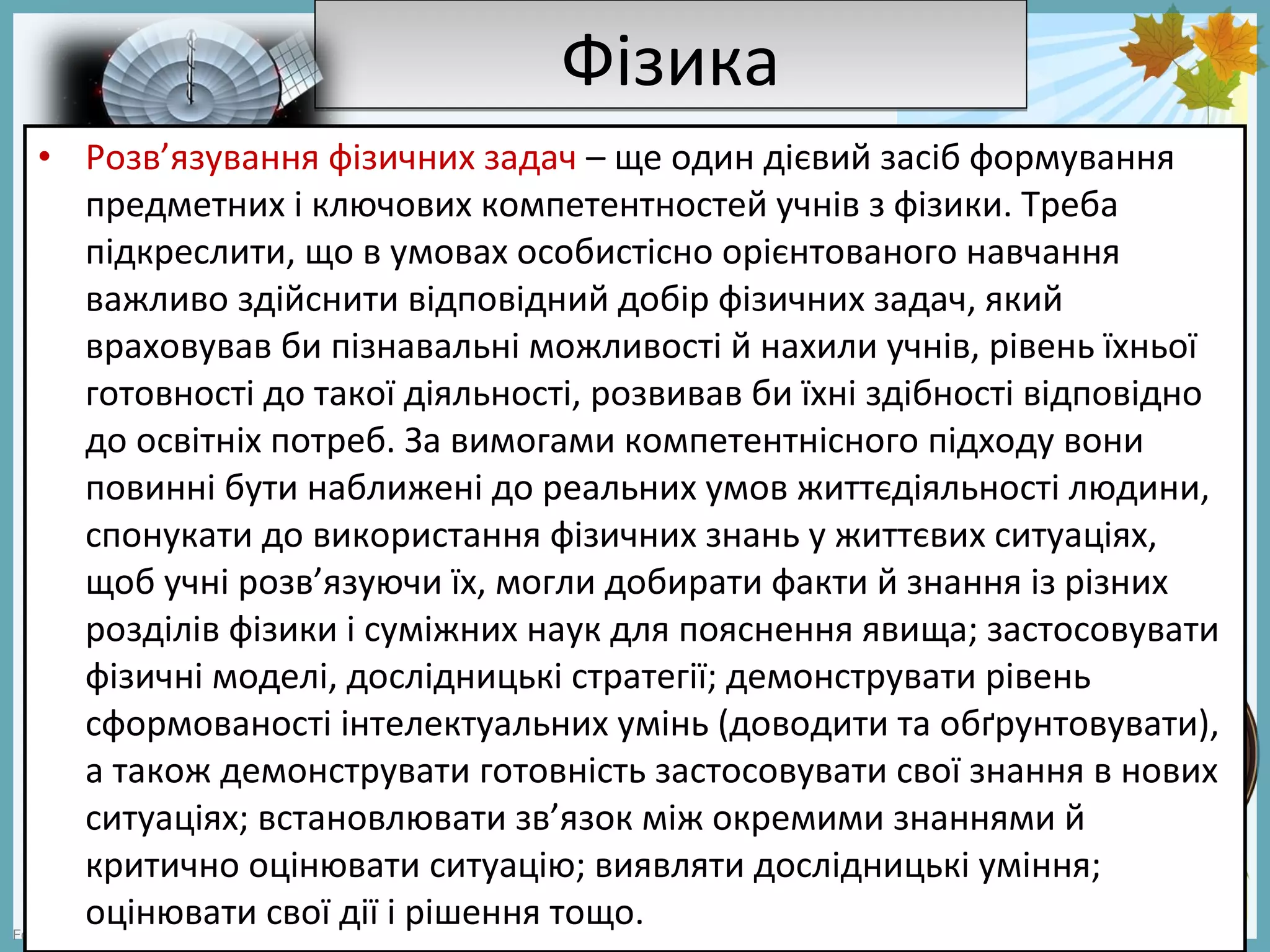 FokinaLida.75@mail.ru
ФізикаФізика
• Розв’язування фізичних задач – ще один дієвий засіб формування
предметних і ключових компетентностей учнів з фізики. Треба
підкреслити, що в умовах особистісно орієнтованого навчання
важливо здійснити відповідний добір фізичних задач, який
враховував би пізнавальні можливості й нахили учнів, рівень їхньої
готовності до такої діяльності, розвивав би їхні здібності відповідно
до освітніх потреб. За вимогами компетентнісного підходу вони
повинні бути наближені до реальних умов життєдіяльності людини,
спонукати до використання фізичних знань у життєвих ситуаціях,
щоб учні розв’язуючи їх, могли добирати факти й знання із різних
розділів фізики і суміжних наук для пояснення явища; застосовувати
фізичні моделі, дослідницькі стратегії; демонструвати рівень
сформованості інтелектуальних умінь (доводити та обґрунтовувати),
а також демонструвати готовність застосовувати свої знання в нових
ситуаціях; встановлювати зв’язок між окремими знаннями й
критично оцінювати ситуацію; виявляти дослідницькі уміння;
оцінювати свої дії і рішення тощо.
 