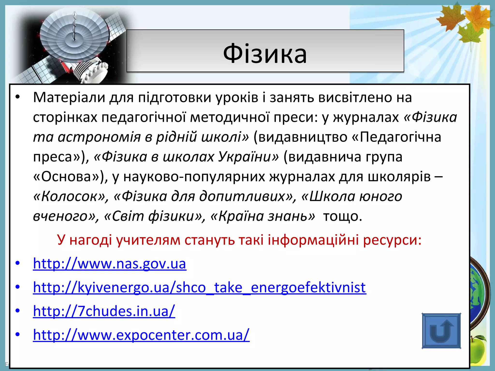 FokinaLida.75@mail.ru
ФізикаФізика
• Матеріали для підготовки уроків і занять висвітлено на
сторінках педагогічної методичної преси: у журналах «Фізика
та астрономія в рідній школі» (видавництво «Педагогічна
преса»), «Фізика в школах України» (видавнича група
«Основа»), у науково-популярних журналах для школярів –
«Колосок», «Фізика для допитливих», «Школа юного
вченого», «Світ фізики», «Країна знань» тощо.
У нагоді учителям стануть такі інформаційні ресурси:
• http://www.nas.gov.ua
• http://kyivenergo.ua/shco_take_energoefektivnist
• http://7chudes.in.ua/
• http://www.expocenter.com.ua/
 