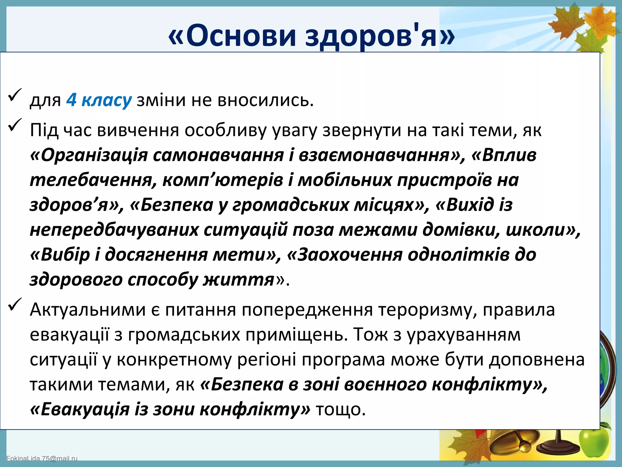FokinaLida.75@mail.ru
«Основи здоров'я»
 для 4 класу зміни не вносились.
 Під час вивчення особливу увагу звернути на такі теми, як
«Організація самонавчання і взаємонавчання», «Вплив
телебачення, комп’ютерів і мобільних пристроїв на
здоров’я», «Безпека у громадських місцях», «Вихід із
непередбачуваних ситуацій поза межами домівки, школи»,
«Вибір і досягнення мети», «Заохочення однолітків до
здорового способу життя».
 Актуальними є питання попередження тероризму, правила
евакуації з громадських приміщень. Тож з урахуванням
ситуації у конкретному регіоні програма може бути доповнена
такими темами, як «Безпека в зоні воєнного конфлікту»,
«Евакуація із зони конфлікту» тощо.
 