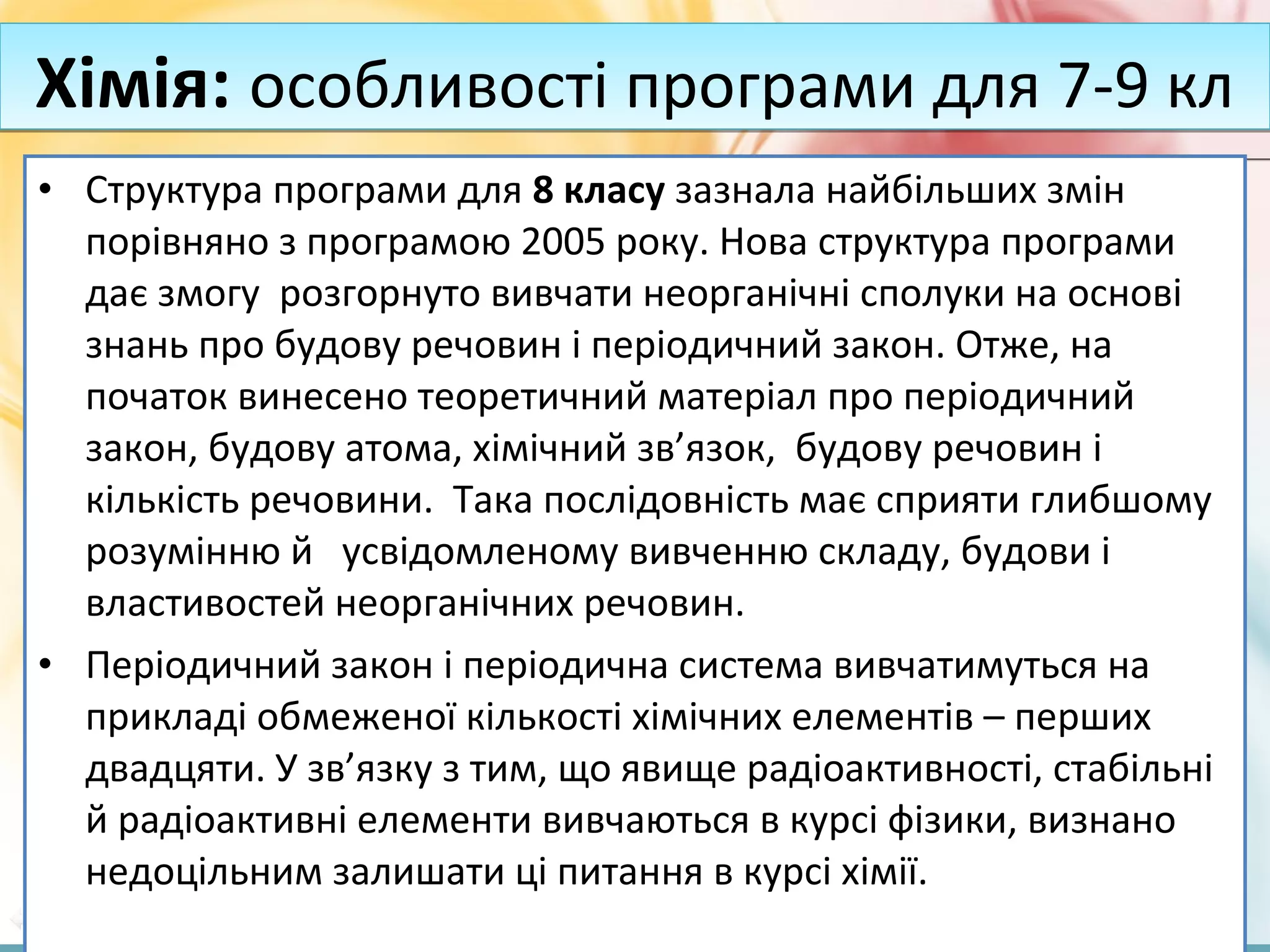 FokinaLida.75@mail.ru
• Структура програми для 8 класу зазнала найбільших змін
порівняно з програмою 2005 року. Нова структура програми
дає змогу розгорнуто вивчати неорганічні сполуки на основі
знань про будову речовин і періодичний закон. Отже, на
початок винесено теоретичний матеріал про періодичний
закон, будову атома, хімічний зв’язок, будову речовин і
кількість речовини. Така послідовність має сприяти глибшому
розумінню й усвідомленому вивченню складу, будови і
властивостей неорганічних речовин.
• Періодичний закон і періодична система вивчатимуться на
прикладі обмеженої кількості хімічних елементів – перших
двадцяти. У зв’язку з тим, що явище радіоактивності, стабільні
й радіоактивні елементи вивчаються в курсі фізики, визнано
недоцільним залишати ці питання в курсі хімії.
Хімія: особливості програми для 7-9 клХімія: особливості програми для 7-9 кл
 