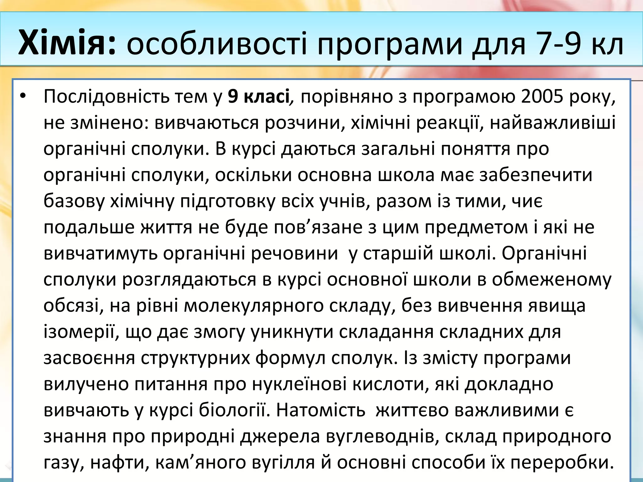 FokinaLida.75@mail.ru
• Послідовність тем у 9 класі, порівняно з програмою 2005 року,
не змінено: вивчаються розчини, хімічні реакції, найважливіші
органічні сполуки. В курсі даються загальні поняття про
органічні сполуки, оскільки основна школа має забезпечити
базову хімічну підготовку всіх учнів, разом із тими, чиє
подальше життя не буде пов’язане з цим предметом і які не
вивчатимуть органічні речовини у старшій школі. Органічні
сполуки розглядаються в курсі основної школи в обмеженому
обсязі, на рівні молекулярного складу, без вивчення явища
ізомерії, що дає змогу уникнути складання складних для
засвоєння структурних формул сполук. Із змісту програми
вилучено питання про нуклеїнові кислоти, які докладно
вивчають у курсі біології. Натомість життєво важливими є
знання про природні джерела вуглеводнів, склад природного
газу, нафти, кам’яного вугілля й основні способи їх переробки.
Хімія: особливості програми для 7-9 клХімія: особливості програми для 7-9 кл
 
