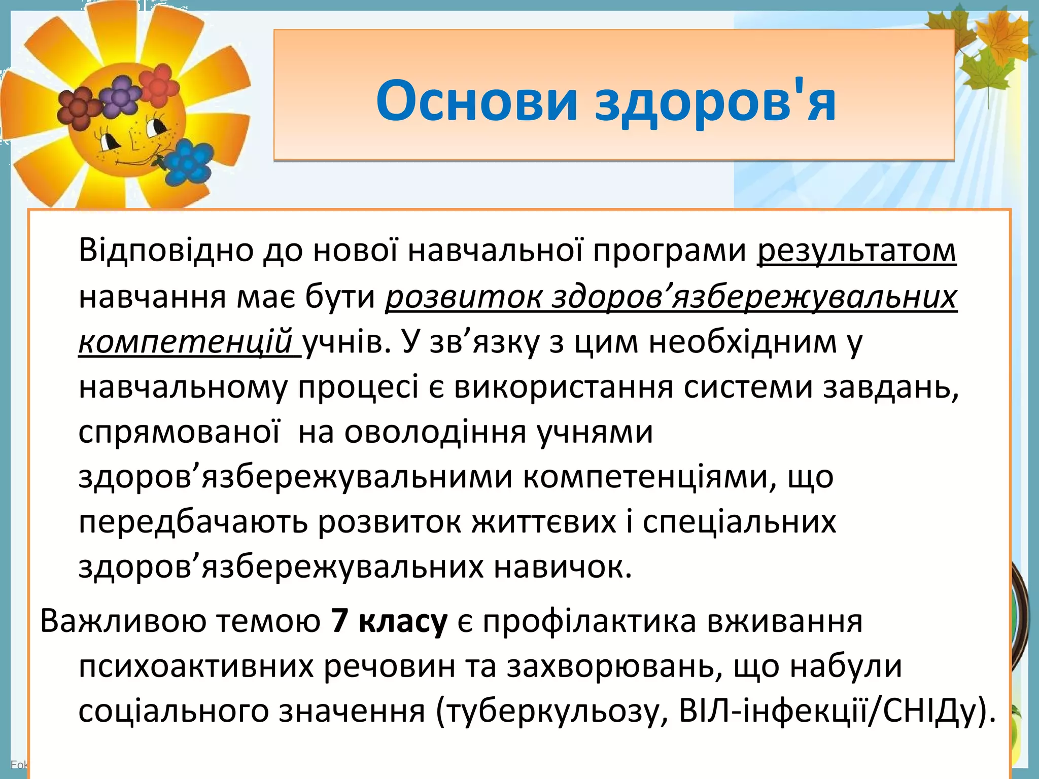 FokinaLida.75@mail.ru
Основи здоров'яОснови здоров'я
Відповідно до нової навчальної програми результатом
навчання має бути розвиток здоров’язбережувальних
компетенцій учнів. У зв’язку з цим необхідним у
навчальному процесі є використання системи завдань,
спрямованої на оволодіння учнями
здоров’язбережувальними компетенціями, що
передбачають розвиток життєвих і спеціальних
здоров’язбережувальних навичок.
Важливою темою 7 класу є профілактика вживання
психоактивних речовин та захворювань, що набули
соціального значення (туберкульозу, ВІЛ-інфекції/СНІДу).
 