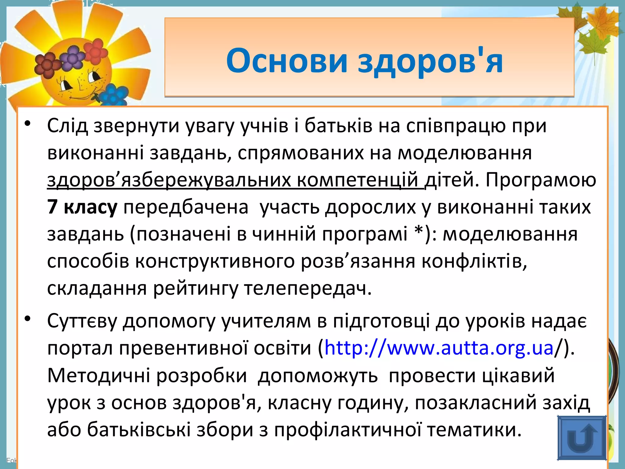 FokinaLida.75@mail.ru
Основи здоров'яОснови здоров'я
• Слід звернути увагу учнів і батьків на співпрацю при
виконанні завдань, спрямованих на моделювання
здоров’язбережувальних компетенцій дітей. Програмою
7 класу передбачена участь дорослих у виконанні таких
завдань (позначені в чинній програмі *): моделювання
способів конструктивного розв’язання конфліктів,
складання рейтингу телепередач.
• Суттєву допомогу учителям в підготовці до уроків надає
портал превентивної освіти (http://www.autta.org.ua/).
Методичні розробки допоможуть провести цікавий
урок з основ здоров'я, класну годину, позакласний захід
або батьківські збори з профілактичної тематики.
 