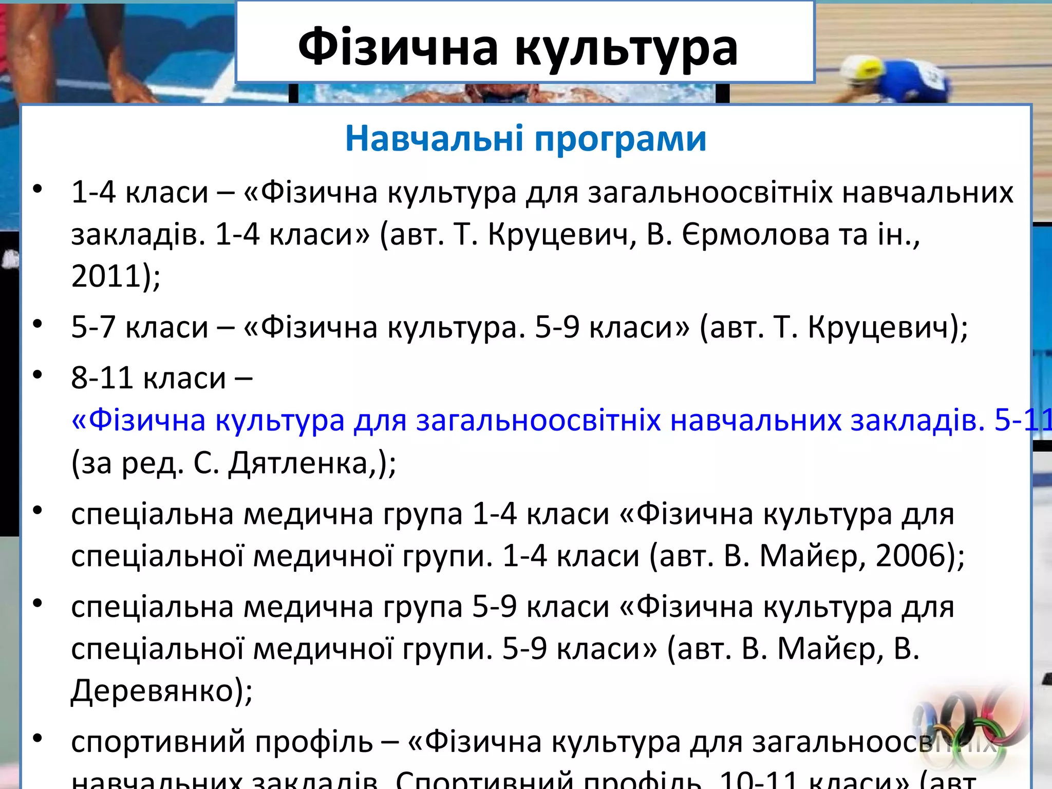 FokinaLida.75@mail.ru
Фізична культура
Навчальні програми
• 1-4 класи – «Фізична культура для загальноосвітніх навчальних
закладів. 1-4 класи» (авт. Т. Круцевич, В. Єрмолова та ін.,
2011);
• 5-7 класи – «Фізична культура. 5-9 класи» (авт. Т. Круцевич);
• 8-11 класи –
«Фізична культура для загальноосвітніх навчальних закладів. 5-11
(за ред. С. Дятленка,);
• спеціальна медична група 1-4 класи «Фізична культура для
спеціальної медичної групи. 1-4 класи (авт. В. Майєр, 2006);
• спеціальна медична група 5-9 класи «Фізична культура для
спеціальної медичної групи. 5-9 класи» (авт. В. Майєр, В.
Деревянко);
• спортивний профіль – «Фізична культура для загальноосвітніх
 