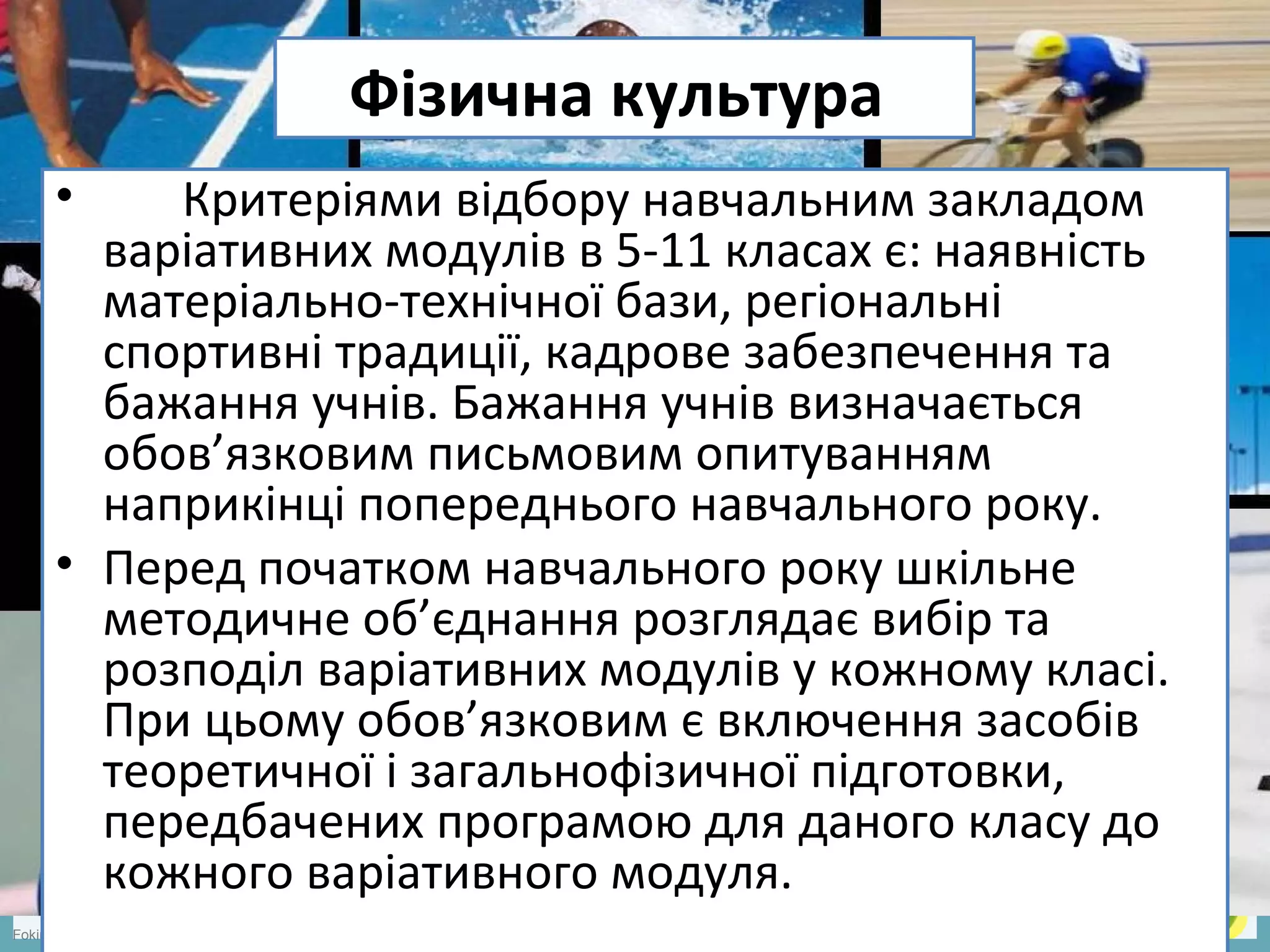 FokinaLida.75@mail.ru
Фізична культура
• Критеріями відбору навчальним закладом
варіативних модулів в 5-11 класах є: наявність
матеріально-технічної бази, регіональні
спортивні традиції, кадрове забезпечення та
бажання учнів. Бажання учнів визначається
обов’язковим письмовим опитуванням
наприкінці попереднього навчального року.
• Перед початком навчального року шкільне
методичне об’єднання розглядає вибір та
розподіл варіативних модулів у кожному класі.
При цьому обов’язковим є включення засобів
теоретичної і загальнофізичної підготовки,
передбачених програмою для даного класу до
кожного варіативного модуля.
 