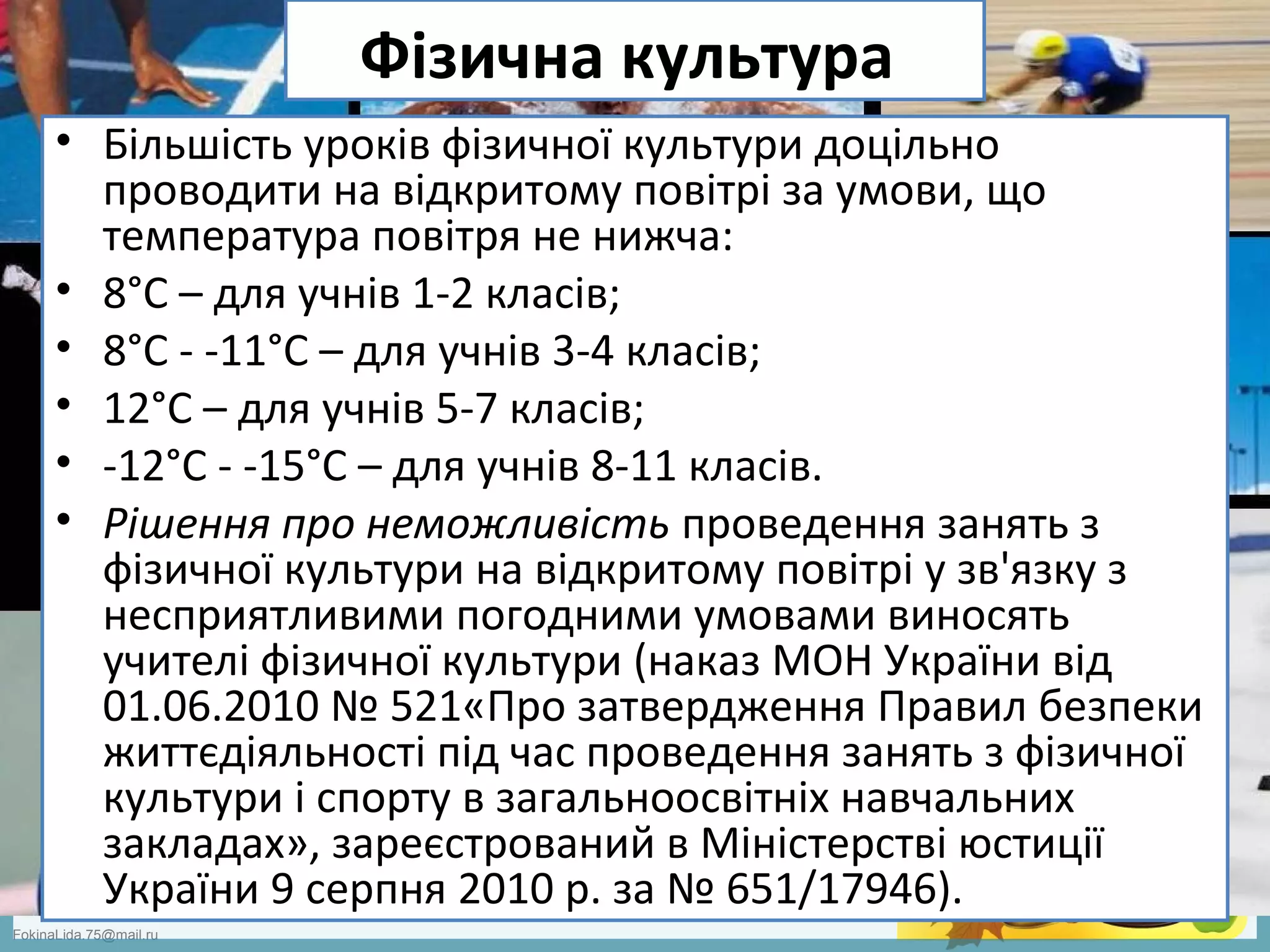 FokinaLida.75@mail.ru
Фізична культура
• Більшість уроків фізичної культури доцільно
проводити на відкритому повітрі за умови, що
температура повітря не нижча:
• 8°С – для учнів 1-2 класів;
• 8°С - -11°С – для учнів 3-4 класів;
• 12°С – для учнів 5-7 класів;
• -12°С - -15°С – для учнів 8-11 класів.
• Рішення про неможливість проведення занять з
фізичної культури на відкритому повітрі у зв'язку з
несприятливими погодними умовами виносять
учителі фізичної культури (наказ МОН України від
01.06.2010 № 521«Про затвердження Правил безпеки
життєдіяльності під час проведення занять з фізичної
культури і спорту в загальноосвітніх навчальних
закладах», зареєстрований в Міністерстві юстиції
України 9 серпня 2010 р. за № 651/17946).
 