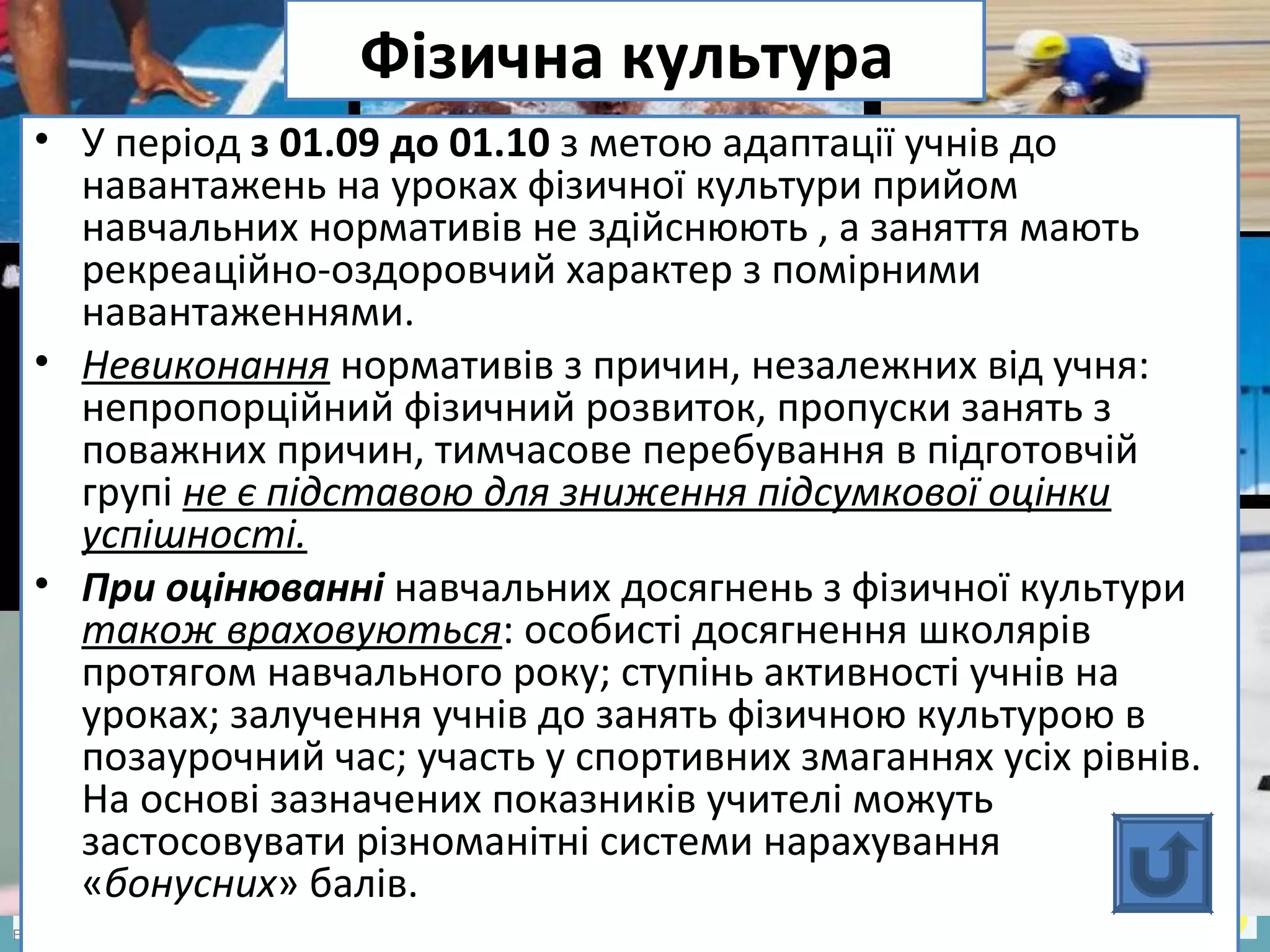 FokinaLida.75@mail.ru
Фізична культура
• У період з 01.09 до 01.10 з метою адаптації учнів до
навантажень на уроках фізичної культури прийом
навчальних нормативів не здійснюють , а заняття мають
рекреаційно-оздоровчий характер з помірними
навантаженнями.
• Невиконання нормативів з причин, незалежних від учня:
непропорційний фізичний розвиток, пропуски занять з
поважних причин, тимчасове перебування в підготовчій
групі не є підставою для зниження підсумкової оцінки
успішності.
• При оцінюванні навчальних досягнень з фізичної культури
також враховуються: особисті досягнення школярів
протягом навчального року; ступінь активності учнів на
уроках; залучення учнів до занять фізичною культурою в
позаурочний час; участь у спортивних змаганнях усіх рівнів.
На основі зазначених показників учителі можуть
застосовувати різноманітні системи нарахування
«бонусних» балів.
 