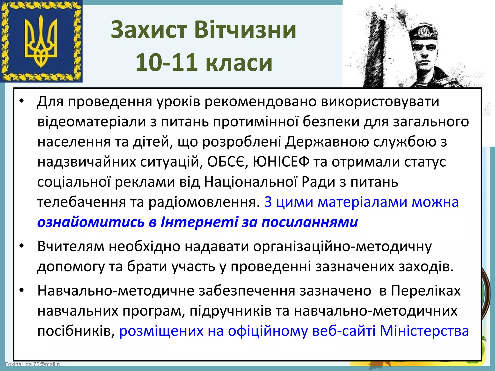 FokinaLida.75@mail.ru
Захист Вітчизни
10-11 класи
• Для проведення уроків рекомендовано використовувати
відеоматеріали з питань протимінної безпеки для загального
населення та дітей, що розроблені Державною службою з
надзвичайних ситуацій, ОБСЄ, ЮНІСЕФ та отримали статус
соціальної реклами від Національної Ради з питань
телебачення та радіомовлення. З цими матеріалами можна
ознайомитись в Інтернеті за посиланнями
• Вчителям необхідно надавати організаційно-методичну
допомогу та брати участь у проведенні зазначених заходів.
• Навчально-методичне забезпечення зазначено в Переліках
навчальних програм, підручників та навчально-методичних
посібників, розміщених на офіційному веб-сайті Міністерства
 