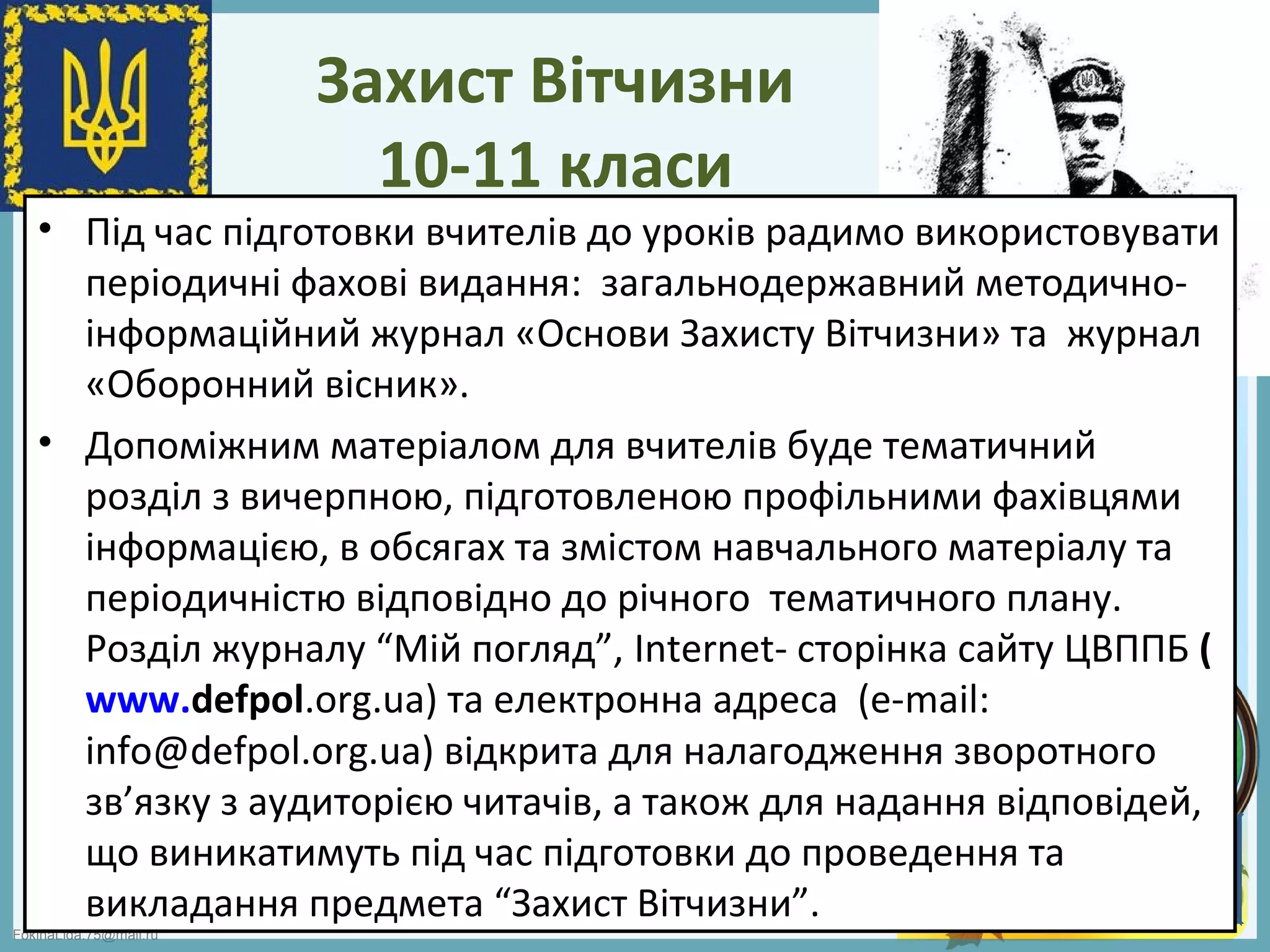 FokinaLida.75@mail.ru
Захист Вітчизни
10-11 класи
• Під час підготовки вчителів до уроків радимо використовувати
періодичні фахові видання: загальнодержавний методично-
інформаційний журнал «Основи Захисту Вітчизни» та журнал
«Оборонний вісник».
• Допоміжним матеріалом для вчителів буде тематичний
розділ з вичерпною, підготовленою профільними фахівцями
інформацією, в обсягах та змістом навчального матеріалу та
періодичністю відповідно до річного тематичного плану.
Розділ журналу “Мій погляд”, Internet- сторінка сайту ЦВППБ (
www.defpol.org.ua) та електронна адреса (е-mail:
info@defpol.org.ua) відкрита для налагодження зворотного
зв’язку з аудиторією читачів, а також для надання відповідей,
що виникатимуть під час підготовки до проведення та
викладання предмета “Захист Вітчизни”.
 