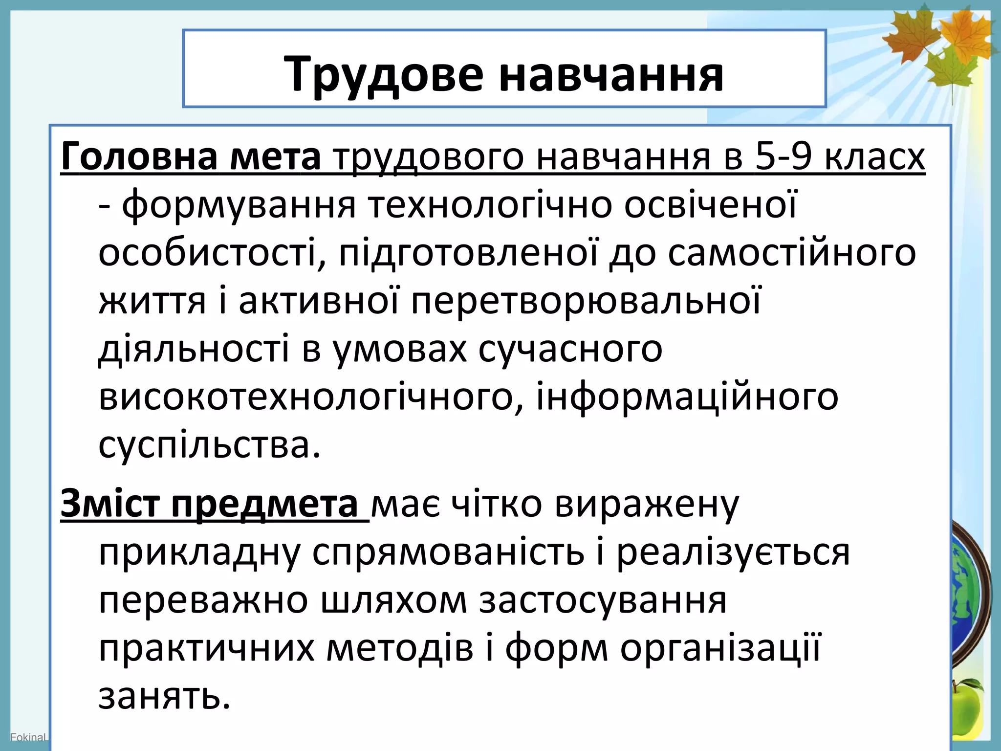 FokinaLida.75@mail.ru
Трудове навчання
Головна мета трудового навчання в 5-9 класх
- формування технологічно освіченої
особистості, підготовленої до самостійного
життя і активної перетворювальної
діяльності в умовах сучасного
високотехнологічного, інформаційного
суспільства.
Зміст предмета має чітко виражену
прикладну спрямованість і реалізується
переважно шляхом застосування
практичних методів і форм організації
занять.
 