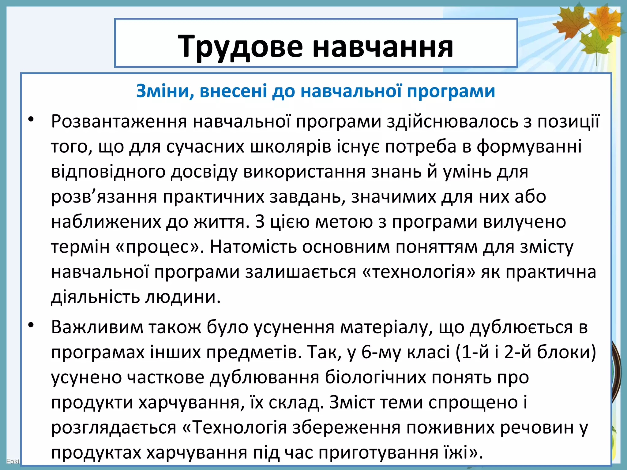 FokinaLida.75@mail.ru
Трудове навчання
Зміни, внесені до навчальної програми
• Розвантаження навчальної програми здійснювалось з позиції
того, що для сучасних школярів існує потреба в формуванні
відповідного досвіду використання знань й умінь для
розв’язання практичних завдань, значимих для них або
наближених до життя. З цією метою з програми вилучено
термін «процес». Натомість основним поняттям для змісту
навчальної програми залишається «технологія» як практична
діяльність людини.
• Важливим також було усунення матеріалу, що дублюється в
програмах інших предметів. Так, у 6-му класі (1-й і 2-й блоки)
усунено часткове дублювання біологічних понять про
продукти харчування, їх склад. Зміст теми спрощено і
розглядається «Технологія збереження поживних речовин у
продуктах харчування під час приготування їжі».
 