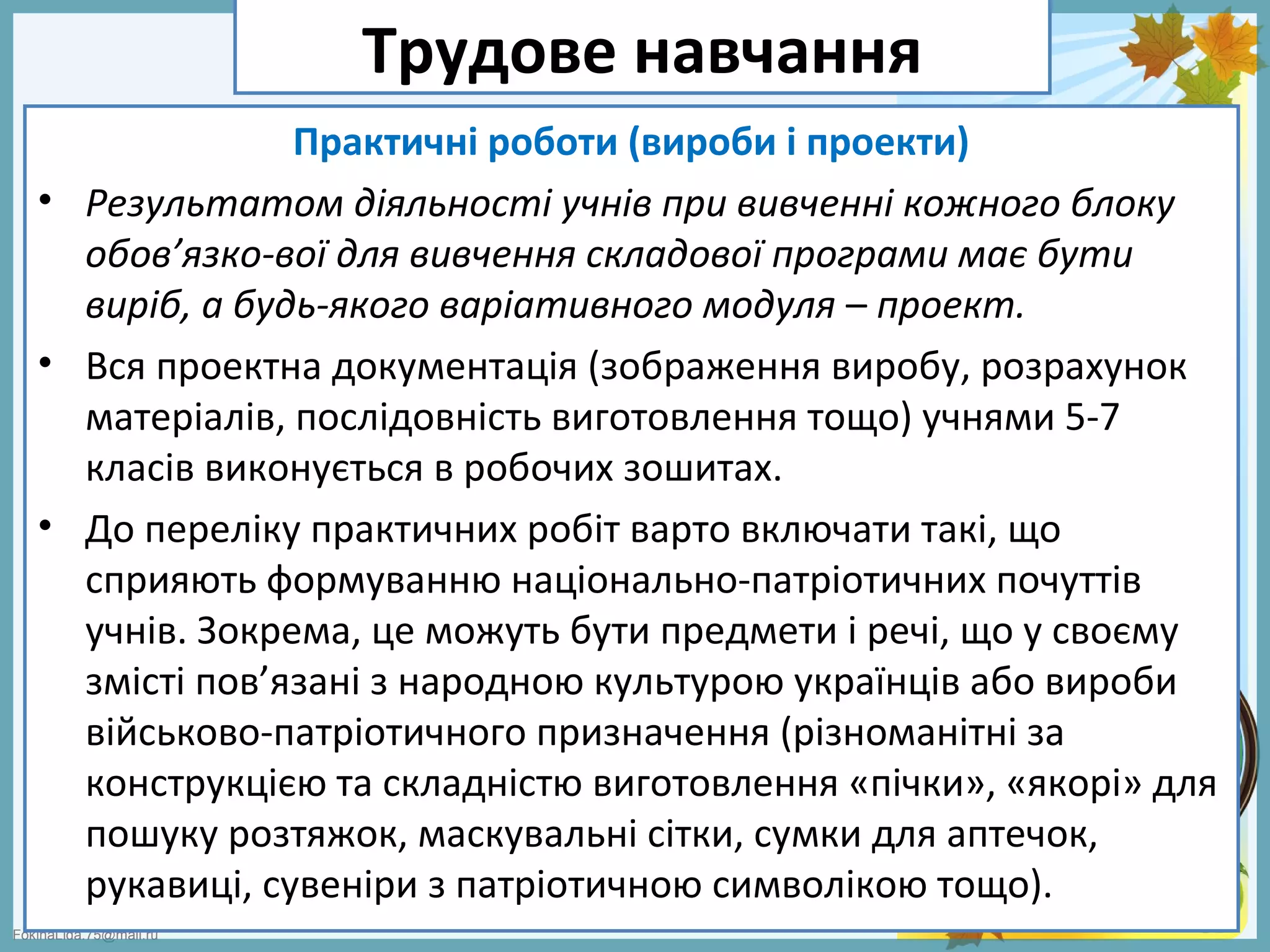 FokinaLida.75@mail.ru
Трудове навчання
Практичні роботи (вироби і проекти)
• Результатом діяльності учнів при вивченні кожного блоку
обов’язко-вої для вивчення складової програми має бути
виріб, а будь-якого варіативного модуля – проект.
• Вся проектна документація (зображення виробу, розрахунок
матеріалів, послідовність виготовлення тощо) учнями 5-7
класів виконується в робочих зошитах.
• До переліку практичних робіт варто включати такі, що
сприяють формуванню національно-патріотичних почуттів
учнів. Зокрема, це можуть бути предмети і речі, що у своєму
змісті пов’язані з народною культурою українців або вироби
військово-патріотичного призначення (різноманітні за
конструкцією та складністю виготовлення «пічки», «якорі» для
пошуку розтяжок, маскувальні сітки, сумки для аптечок,
рукавиці, сувеніри з патріотичною символікою тощо).
 