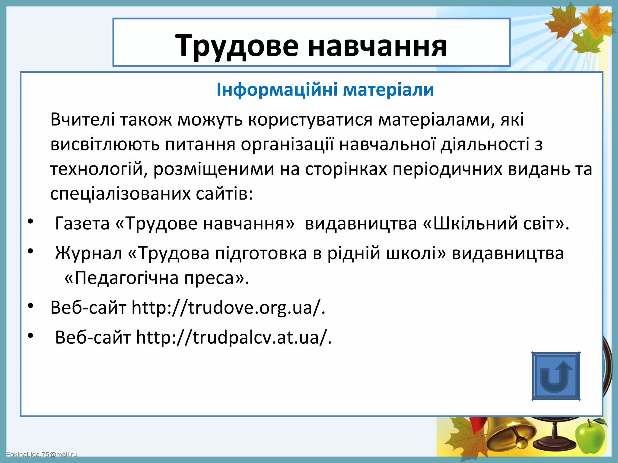 FokinaLida.75@mail.ru
Трудове навчання
Інформаційні матеріали
Вчителі також можуть користуватися матеріалами, які
висвітлюють питання організації навчальної діяльності з
технологій, розміщеними на сторінках періодичних видань та
спеціалізованих сайтів:
• Газета «Трудове навчання» видавництва «Шкільний світ».
• Журнал «Трудова підготовка в рідній школі» видавництва
«Педагогічна преса».
• Веб-сайт http://trudove.org.ua/.
• Веб-сайт http://trudpalcv.at.ua/.
 
