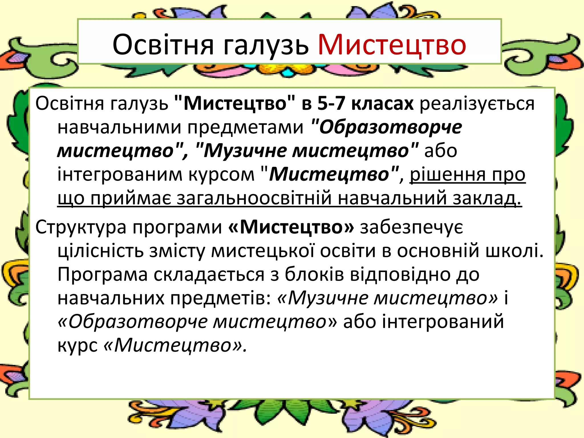 FokinaLida.75@mail.ru
Освітня галузь Мистецтво
Освітня галузь "Мистецтво" в 5-7 класах реалізується
навчальними предметами "Образотворче
мистецтво", "Музичне мистецтво" або
інтегрованим курсом "Мистецтво", рішення про
що приймає загальноосвітній навчальний заклад.
Структура програми «Мистецтво» забезпечує
цілісність змісту мистецької освіти в основній школі.
Програма складається з блоків відповідно до
навчальних предметів: «Музичне мистецтво» і
«Образотворче мистецтво» або інтегрований
курс «Мистецтво».
 
