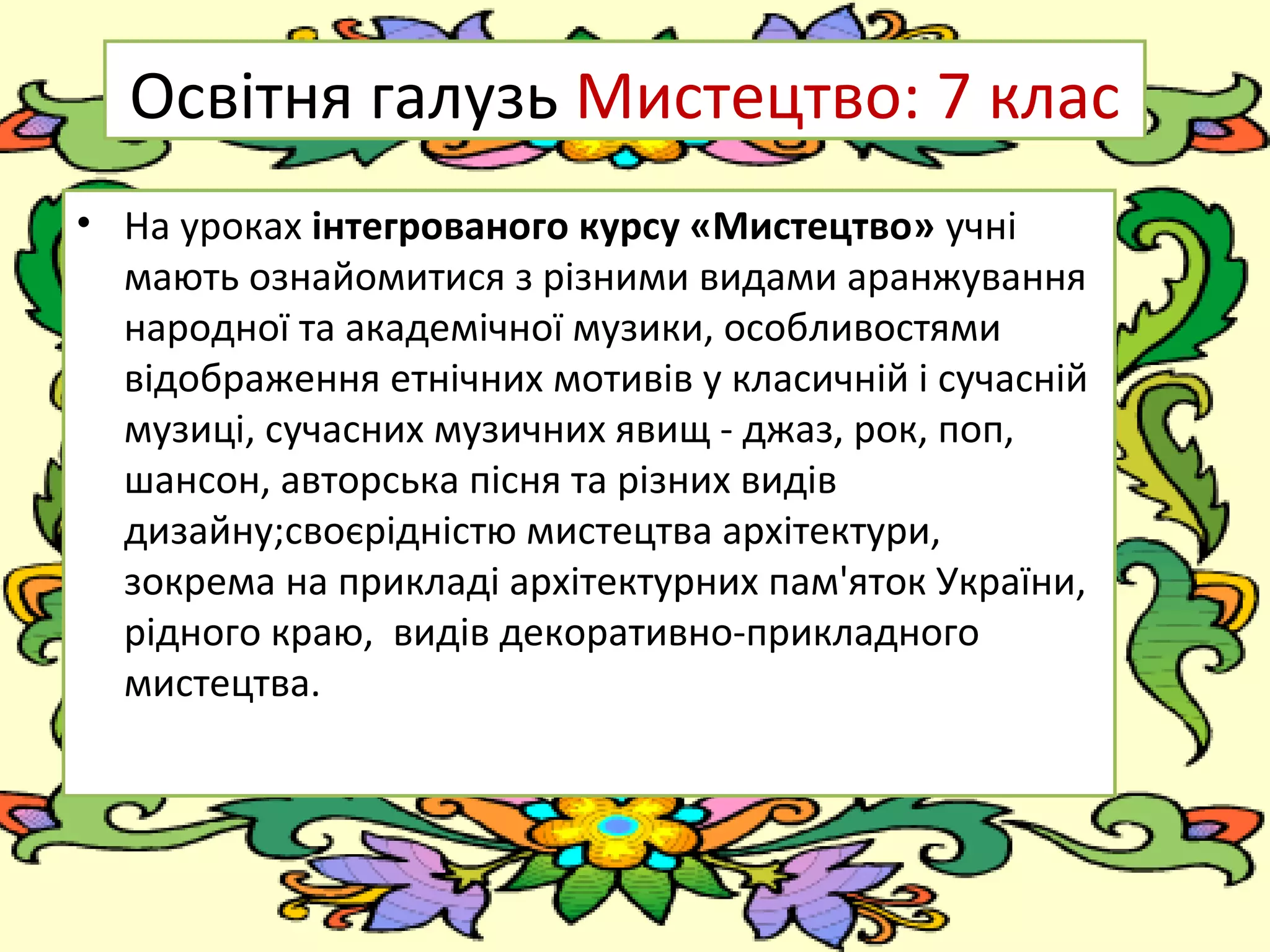 FokinaLida.75@mail.ru
Освітня галузь Мистецтво: 7 клас
• На уроках інтегрованого курсу «Мистецтво» учні
мають ознайомитися з різними видами аранжування
народної та академічної музики, особливостями
відображення етнічних мотивів у класичній і сучасній
музиці, сучасних музичних явищ - джаз, рок, поп,
шансон, авторська пісня та різних видів
дизайну;своєрідністю мистецтва архітектури,
зокрема на прикладі архітектурних пам'яток України,
рідного краю, видів декоративно-прикладного
мистецтва.
 