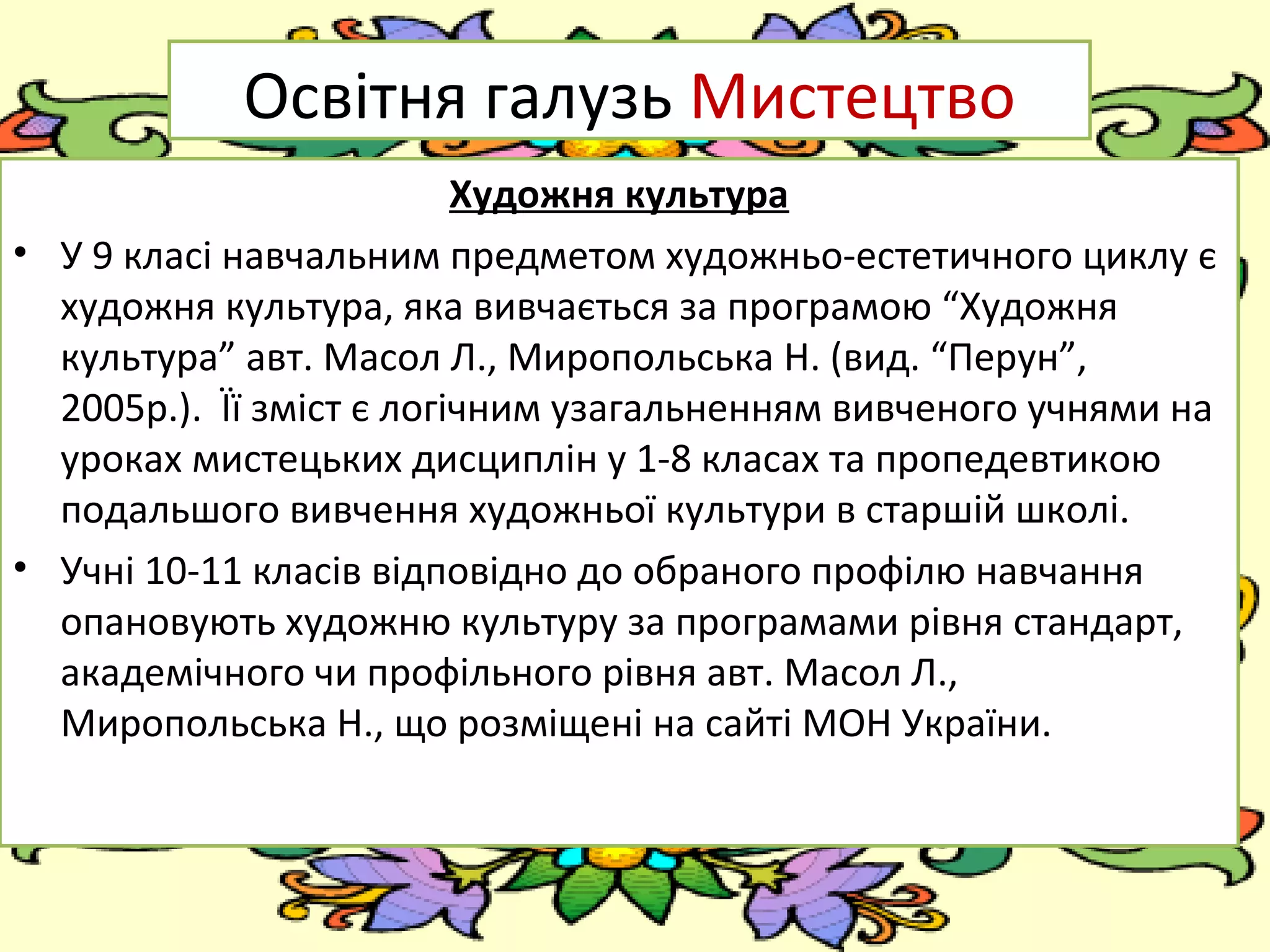 FokinaLida.75@mail.ru
Освітня галузь Мистецтво
Художня культура
• У 9 класі навчальним предметом художньо-естетичного циклу є
художня культура, яка вивчається за програмою “Художня
культура” авт. Масол Л., Миропольська Н. (вид. “Перун”,
2005р.). Її зміст є логічним узагальненням вивченого учнями на
уроках мистецьких дисциплін у 1-8 класах та пропедевтикою
подальшого вивчення художньої культури в старшій школі.
• Учні 10-11 класів відповідно до обраного профілю навчання
опановують художню культуру за програмами рівня стандарт,
академічного чи профільного рівня авт. Масол Л.,
Миропольська Н., що розміщені на сайті МОН України.
 