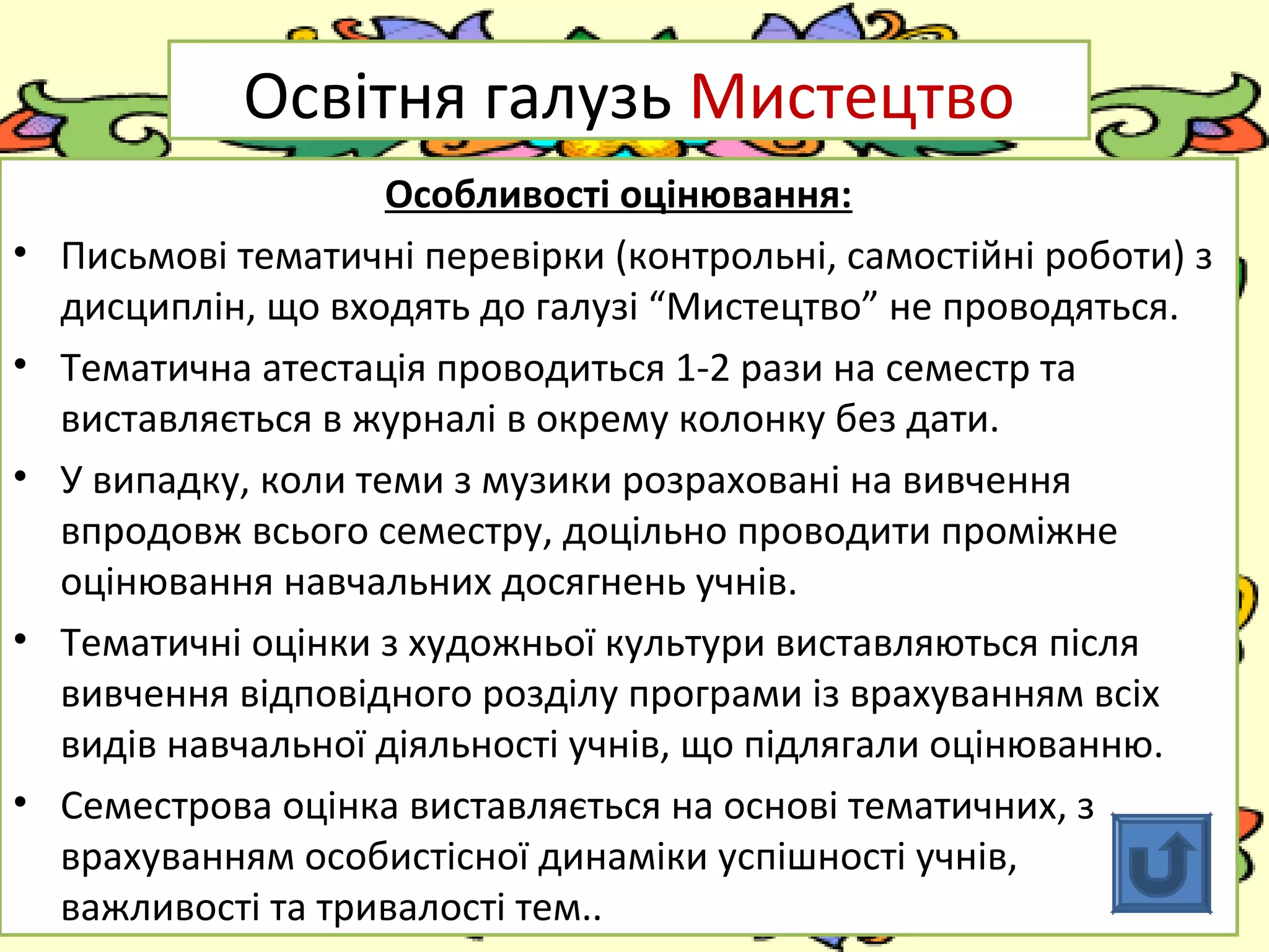 FokinaLida.75@mail.ru
Освітня галузь Мистецтво
Особливості оцінювання:
• Письмові тематичні перевірки (контрольні, самостійні роботи) з
дисциплін, що входять до галузі “Мистецтво” не проводяться.
• Тематична атестація проводиться 1-2 рази на семестр та
виставляється в журналі в окрему колонку без дати.
• У випадку, коли теми з музики розраховані на вивчення
впродовж всього семестру, доцільно проводити проміжне
оцінювання навчальних досягнень учнів.
• Тематичні оцінки з художньої культури виставляються після
вивчення відповідного розділу програми із врахуванням всіх
видів навчальної діяльності учнів, що підлягали оцінюванню.
• Семестрова оцінка виставляється на основі тематичних, з
врахуванням особистісної динаміки успішності учнів,
важливості та тривалості тем..
 