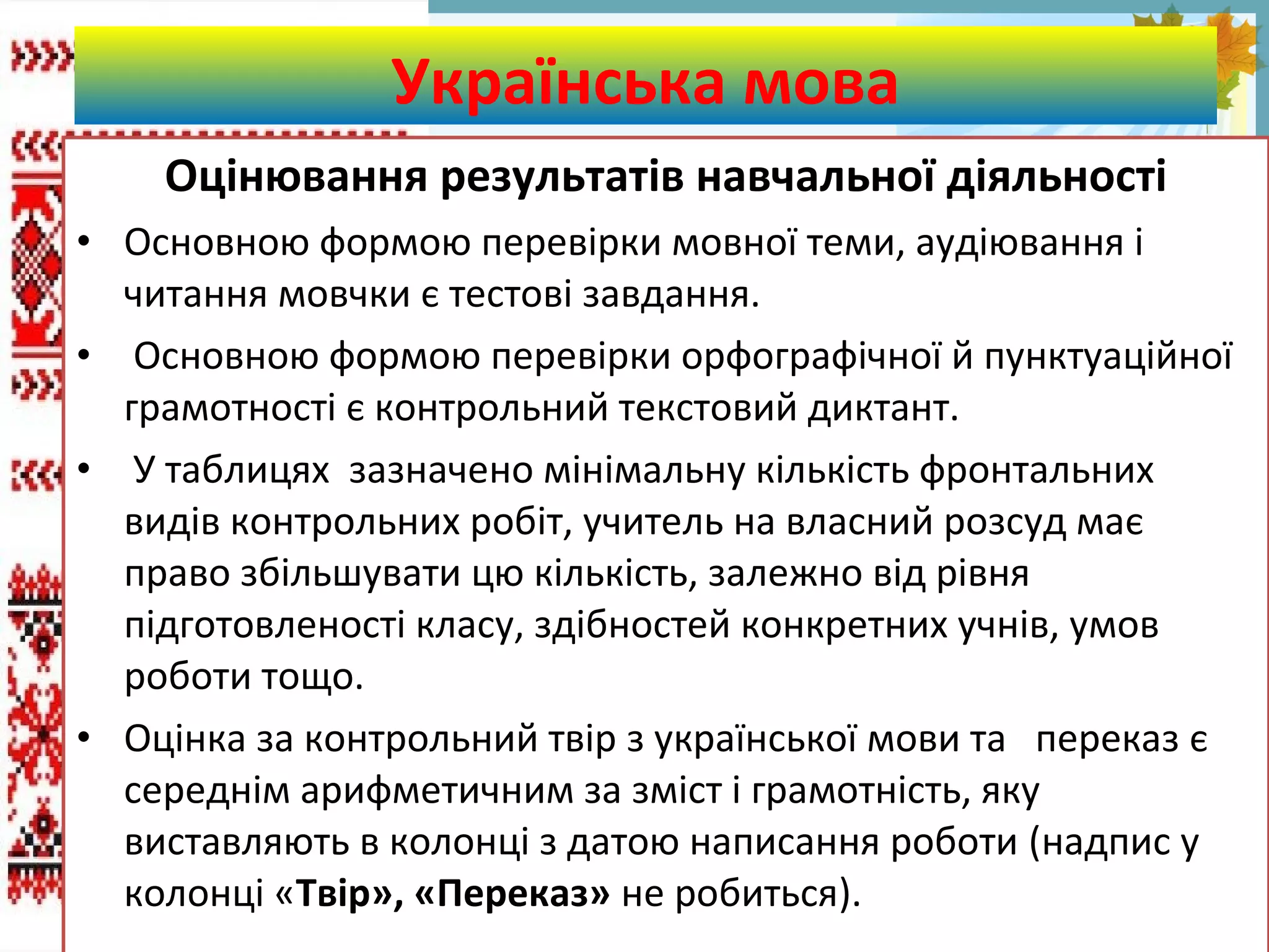 FokinaLida.75@mail.ru
Оцінювання результатів навчальної діяльності
• Основною формою перевірки мовної теми, аудіювання і
читання мовчки є тестові завдання.
• Основною формою перевірки орфографічної й пунктуаційної
грамотності є контрольний текстовий диктант.
• У таблицях зазначено мінімальну кількість фронтальних
видів контрольних робіт, учитель на власний розсуд має
право збільшувати цю кількість, залежно від рівня
підготовленості класу, здібностей конкретних учнів, умов
роботи тощо.
• Оцінка за контрольний твір з української мови та переказ є
середнім арифметичним за зміст і грамотність, яку
виставляють в колонці з датою написання роботи (надпис у
колонці «Твір», «Переказ» не робиться).
Українська мова
 