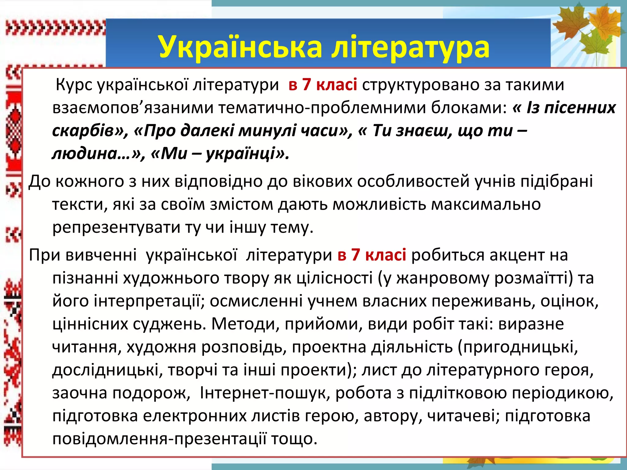 FokinaLida.75@mail.ru
Українська літератураУкраїнська література
Курс української літератури в 7 класі структуровано за такими
взаємопов’язаними тематично-проблемними блоками: « Із пісенних
скарбів», «Про далекі минулі часи», « Ти знаєш, що ти –
людина…», «Ми – українці».
До кожного з них відповідно до вікових особливостей учнів підібрані
тексти, які за своїм змістом дають можливість максимально
репрезентувати ту чи іншу тему.
При вивченні української літератури в 7 класі робиться акцент на
пізнанні художнього твору як цілісності (у жанровому розмаїтті) та
його інтерпретації; осмисленні учнем власних переживань, оцінок,
ціннісних суджень. Методи, прийоми, види робіт такі: виразне
читання, художня розповідь, проектна діяльність (пригодницькі,
дослідницькі, творчі та інші проекти); лист до літературного героя,
заочна подорож, Інтернет-пошук, робота з підлітковою періодикою,
підготовка електронних листів герою, автору, читачеві; підготовка
повідомлення-презентації тощо.
 