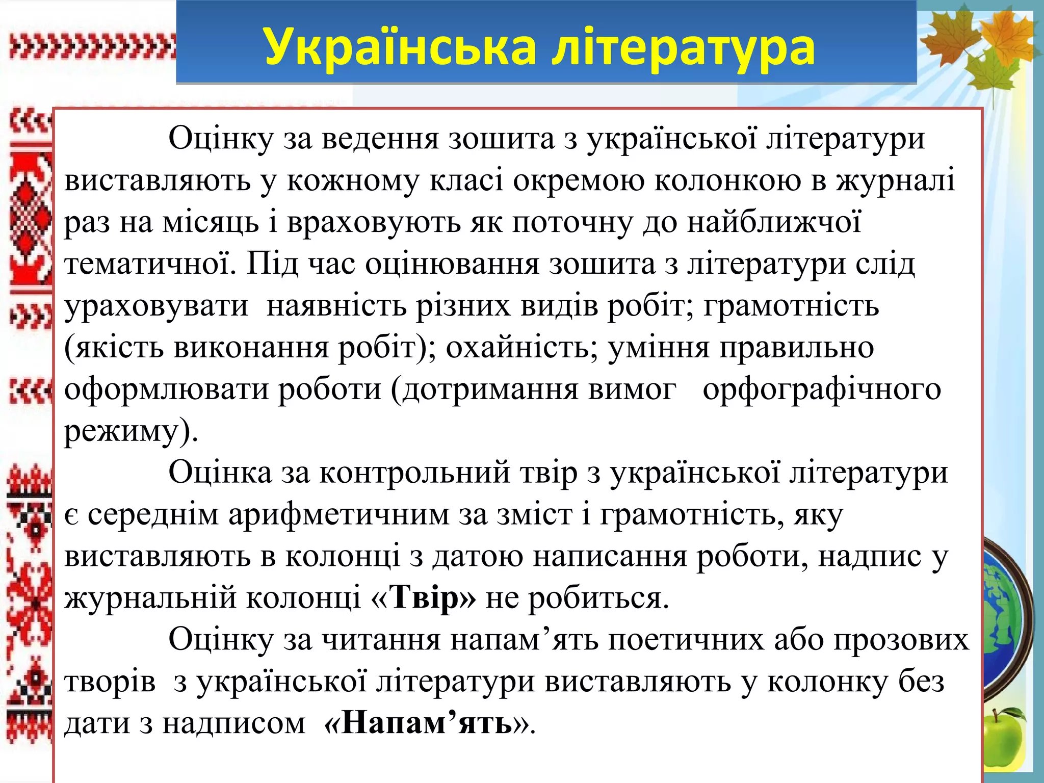 FokinaLida.75@mail.ru
Українська літератураУкраїнська література
Оцінку за ведення зошита з української літератури
виставляють у кожному класі окремою колонкою в журналі
раз на місяць і враховують як поточну до найближчої
тематичної. Під час оцінювання зошита з літератури слід
ураховувати наявність різних видів робіт; грамотність
(якість виконання робіт); охайність; уміння правильно
оформлювати роботи (дотримання вимог орфографічного
режиму).
Оцінка за контрольний твір з української літератури
є середнім арифметичним за зміст і грамотність, яку
виставляють в колонці з датою написання роботи, надпис у
журнальній колонці «Твір» не робиться.
Оцінку за читання напам’ять поетичних або прозових
творів з української літератури виставляють у колонку без
дати з надписом «Напам’ять».
 