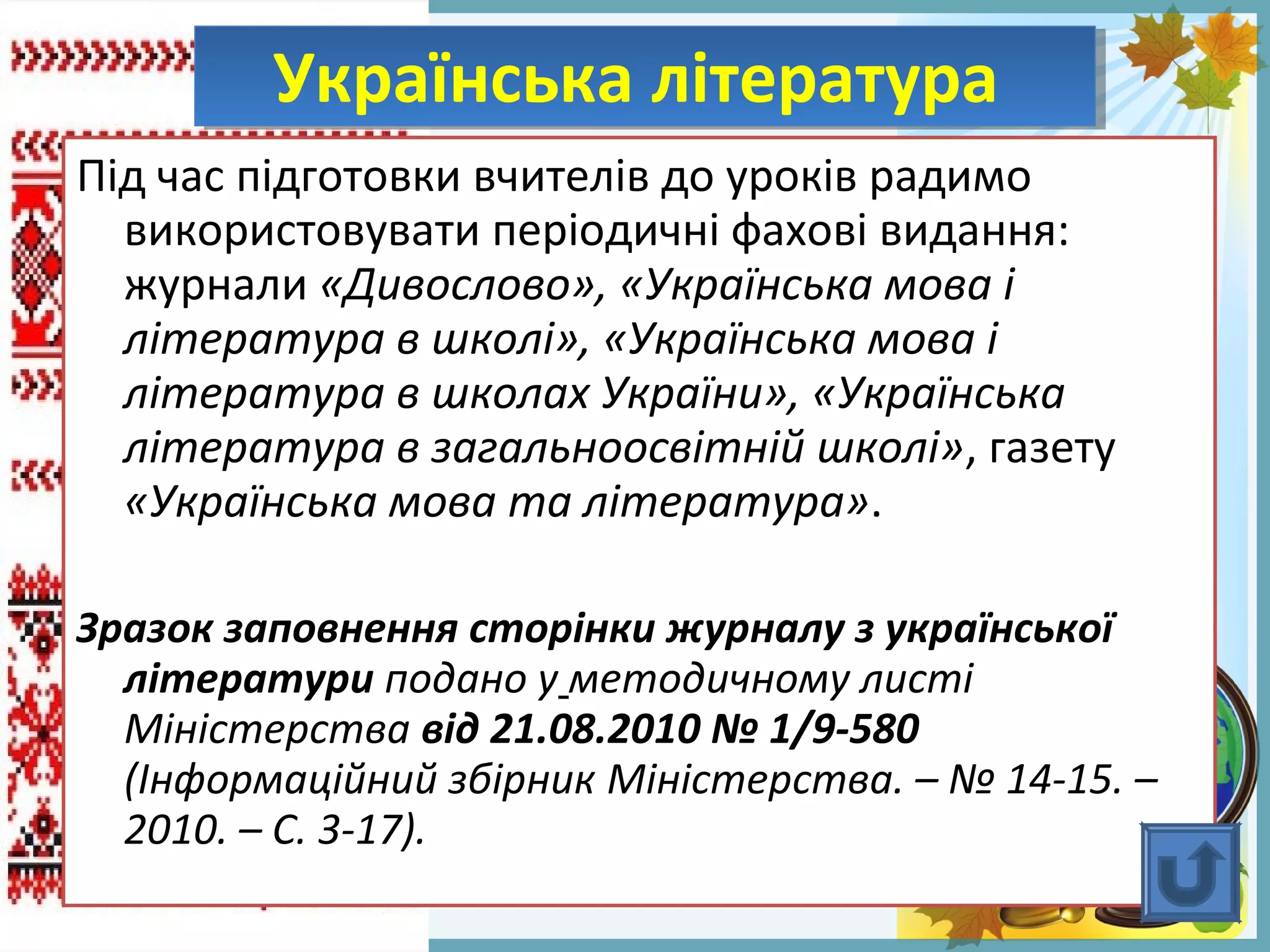 FokinaLida.75@mail.ru
Під час підготовки вчителів до уроків радимо
використовувати періодичні фахові видання:
журнали «Дивослово», «Українська мова і
література в школі», «Українська мова і
література в школах України», «Українська
література в загальноосвітній школі», газету
«Українська мова та література».
Зразок заповнення сторінки журналу з української
літератури подано у методичному листі
Міністерства від 21.08.2010 № 1/9-580
(Інформаційний збірник Міністерства. – № 14-15. –
2010. – С. 3-17).
Українська літератураУкраїнська література
 