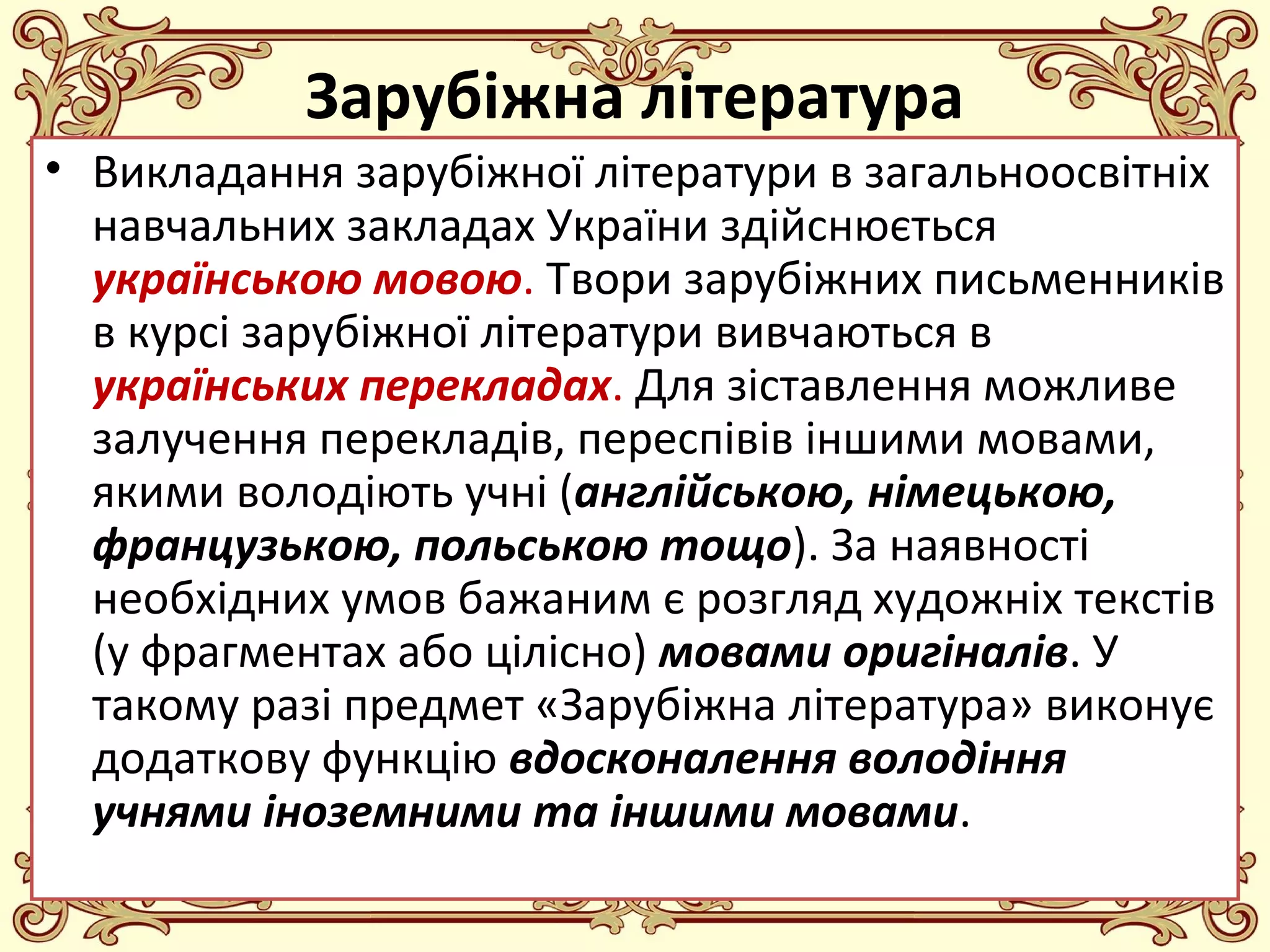 FokinaLida.75@mail.ru
Зарубіжна література
• Викладання зарубіжної літератури в загальноосвітніх
навчальних закладах України здійснюється
українською мовою. Твори зарубіжних письменників
в курсі зарубіжної літератури вивчаються в
українських перекладах. Для зіставлення можливе
залучення перекладів, переспівів іншими мовами,
якими володіють учні (англійською, німецькою,
французькою, польською тощо). За наявності
необхідних умов бажаним є розгляд художніх текстів
(у фрагментах або цілісно) мовами оригіналів. У
такому разі предмет «Зарубіжна література» виконує
додаткову функцію вдосконалення володіння
учнями іноземними та іншими мовами.
 