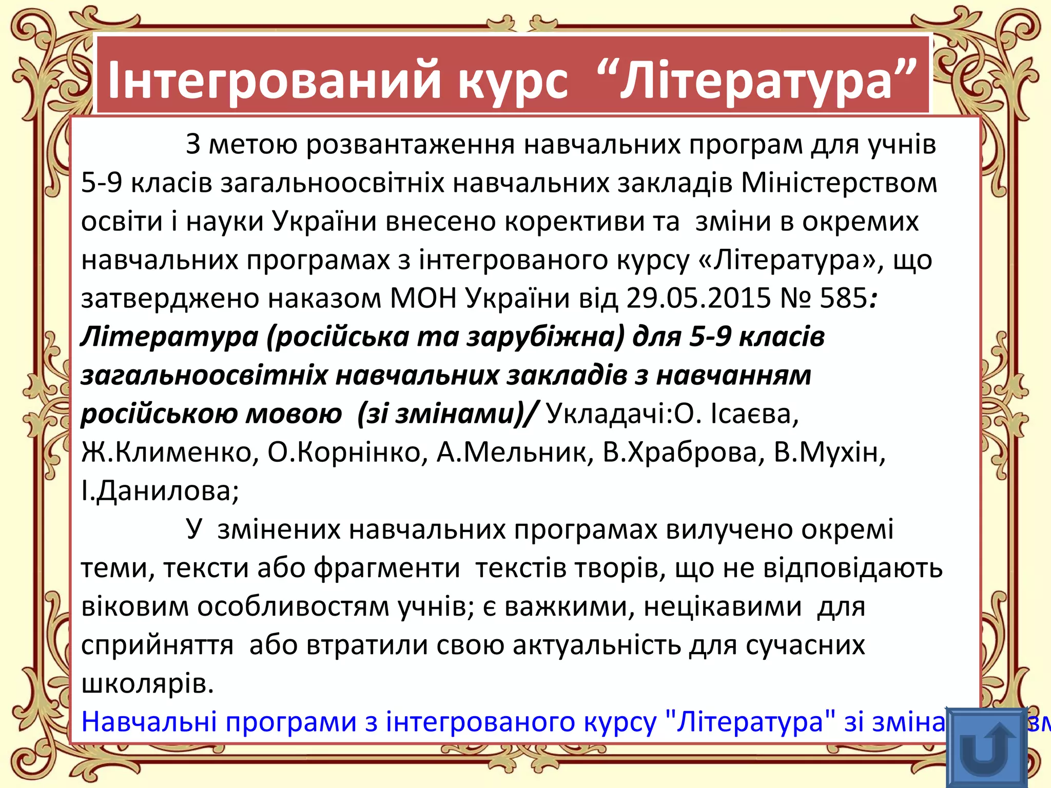 FokinaLida.75@mail.ru
Інтегрований курс “Література”Інтегрований курс “Література”
З метою розвантаження навчальних програм для учнів
5-9 класів загальноосвітніх навчальних закладів Міністерством
освіти і науки України внесено корективи та зміни в окремих
навчальних програмах з інтегрованого курсу «Література», що
затверджено наказом МОН України від 29.05.2015 № 585:
Література (російська та зарубіжна) для 5-9 класів
загальноосвітніх навчальних закладів з навчанням
російською мовою (зі змінами)/ Укладачі:О. Ісаєва,
Ж.Клименко, О.Корнінко, А.Мельник, В.Храброва, В.Мухін,
І.Данилова;
У змінених навчальних програмах вилучено окремі
теми, тексти або фрагменти текстів творів, що не відповідають
віковим особливостям учнів; є важкими, нецікавими для
сприйняття або втратили свою актуальність для сучасних
школярів.
Навчальні програми з інтегрованого курсу "Література" зі змінами розм
 
