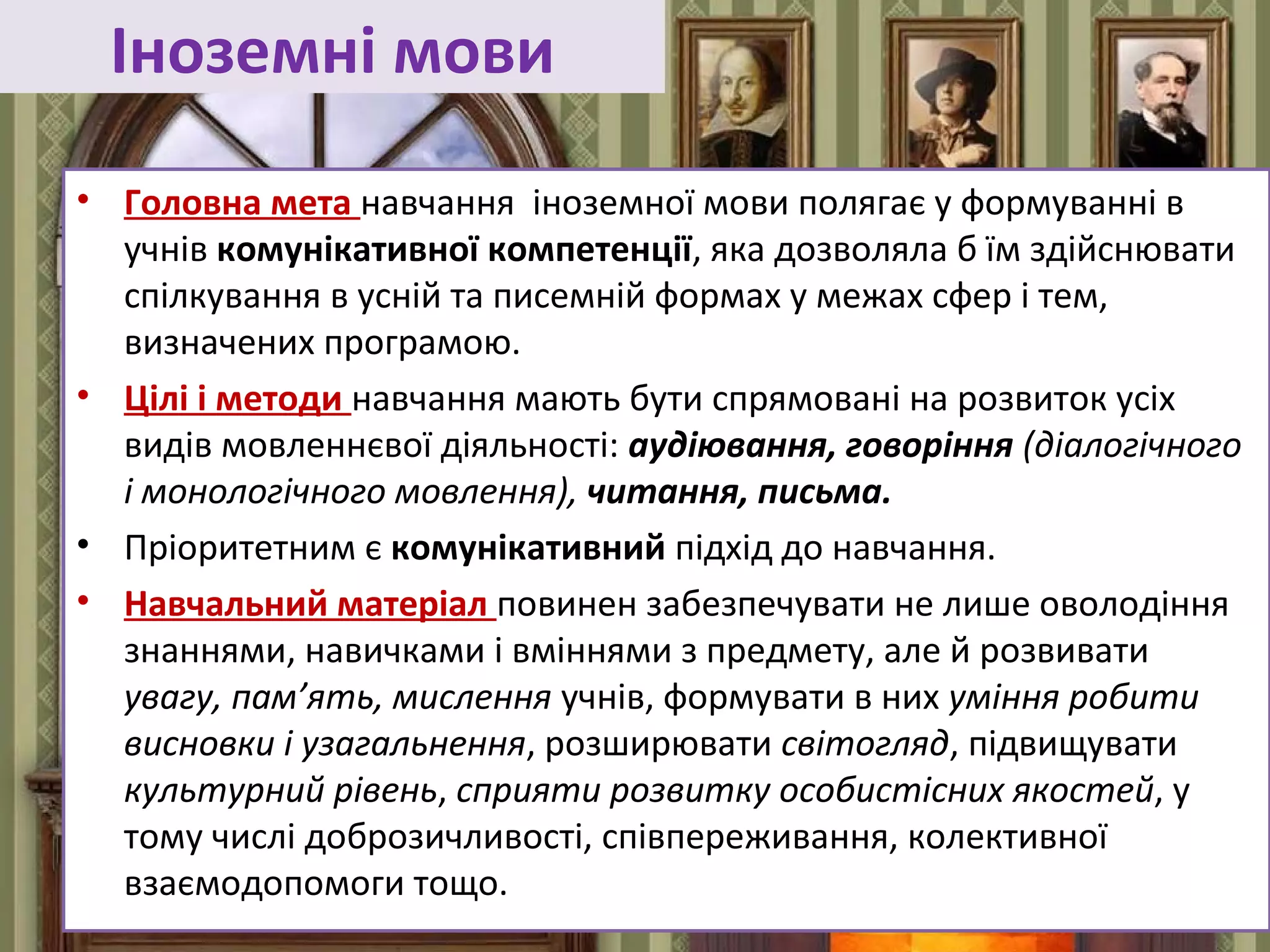 FokinaLida.75@mail.ru
Іноземні мови
• Головна мета навчання іноземної мови полягає у формуванні в
учнів комунікативної компетенції, яка дозволяла б їм здійснювати
спілкування в усній та писемній формах у межах сфер і тем,
визначених програмою.
• Цілі і методи навчання мають бути спрямовані на розвиток усіх
видів мовленнєвої діяльності: аудіювання, говоріння (діалогічного
і монологічного мовлення), читання, письма.
• Пріоритетним є комунікативний підхід до навчання.
• Навчальний матеріал повинен забезпечувати не лише оволодіння
знаннями, навичками і вміннями з предмету, але й розвивати
увагу, пам’ять, мислення учнів, формувати в них уміння робити
висновки і узагальнення, розширювати світогляд, підвищувати
культурний рівень, сприяти розвитку особистісних якостей, у
тому числі доброзичливості, співпереживання, колективної
взаємодопомоги тощо.
 