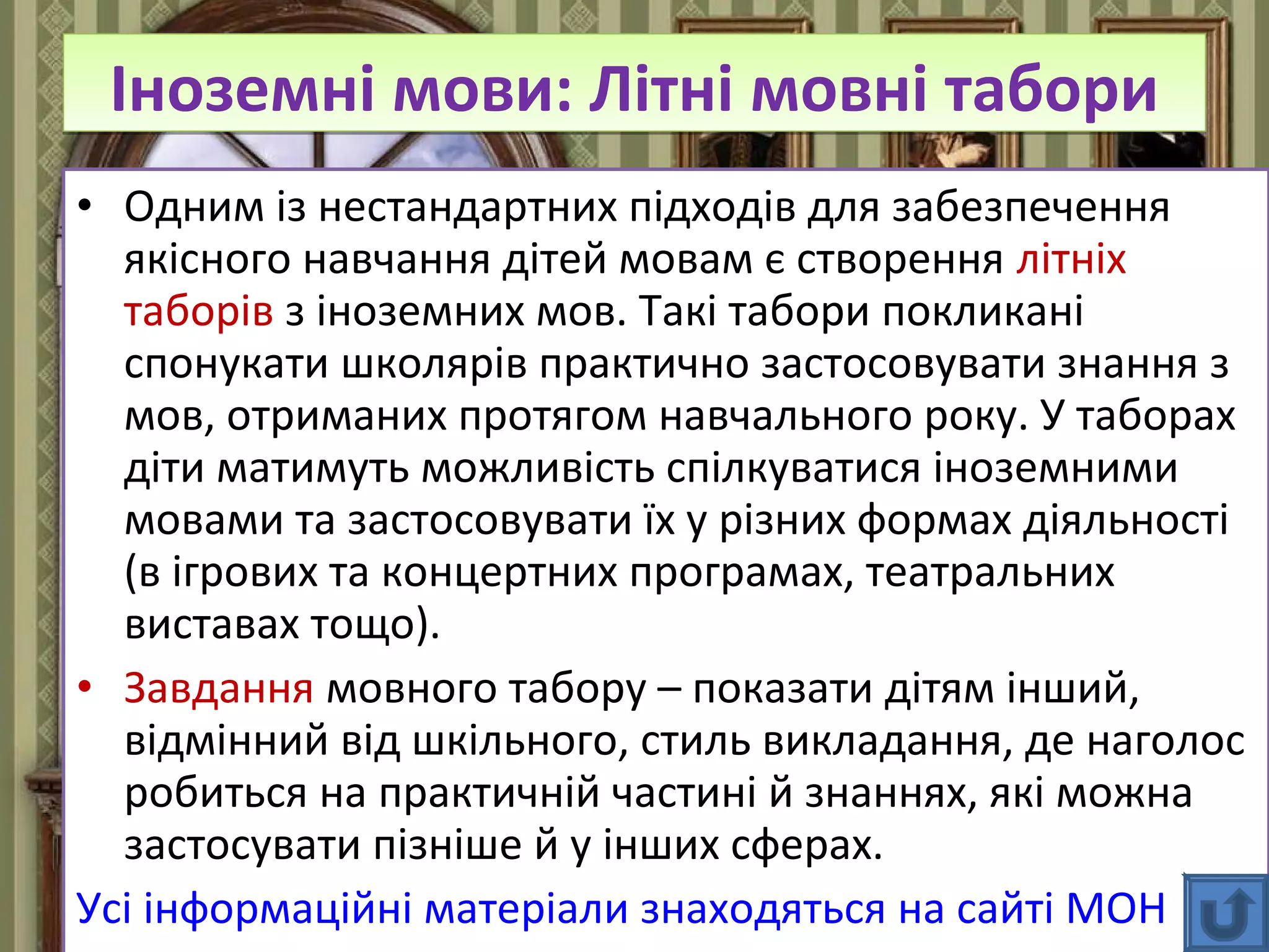 FokinaLida.75@mail.ru
• Одним із нестандартних підходів для забезпечення
якісного навчання дітей мовам є створення літніх
таборів з іноземних мов. Такі табори покликані
спонукати школярів практично застосовувати знання з
мов, отриманих протягом навчального року. У таборах
діти матимуть можливість спілкуватися іноземними
мовами та застосовувати їх у різних формах діяльності
(в ігрових та концертних програмах, театральних
виставах тощо).
• Завдання мовного табору – показати дітям інший,
відмінний від шкільного, стиль викладання, де наголос
робиться на практичній частині й знаннях, які можна
застосувати пізніше й у інших сферах.
Усі інформаційні матеріали знаходяться на сайті МОН
Іноземні мови: Літні мовні табориІноземні мови: Літні мовні табори
 