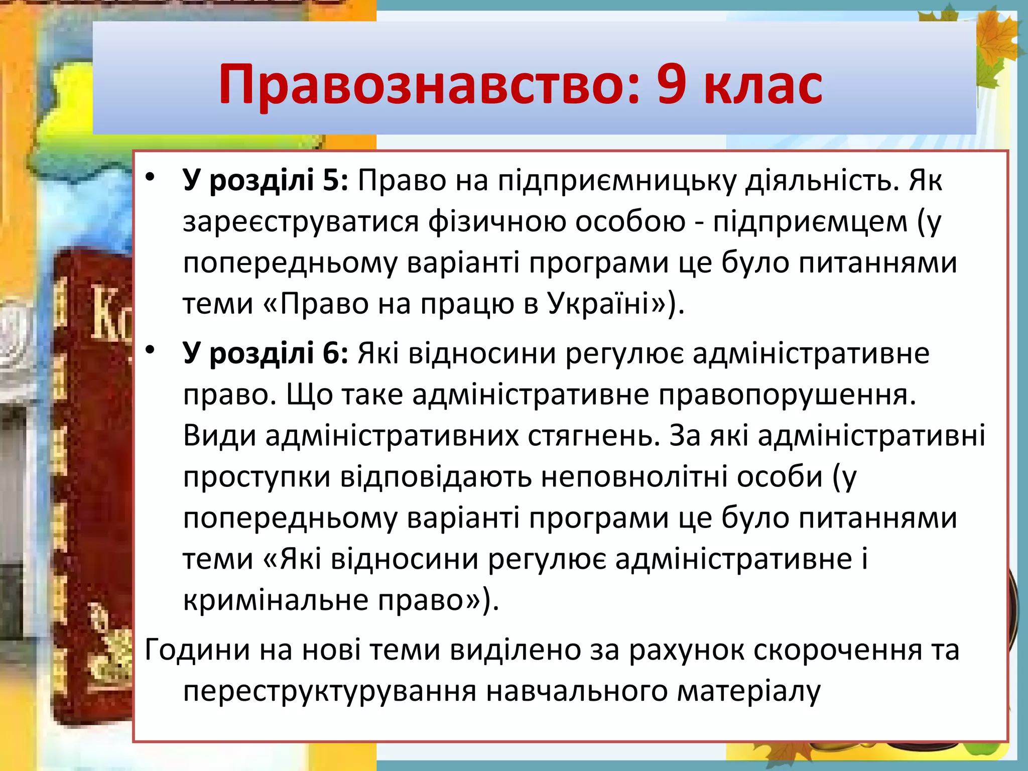 FokinaLida.75@mail.ru
Правознавство: 9 клас
• У розділі 5: Право на підприємницьку діяльність. Як
зареєструватися фізичною особою - підприємцем (у
попередньому варіанті програми це було питаннями
теми «Право на працю в Україні»).
• У розділі 6: Які відносини регулює адміністративне
право. Що таке адміністративне правопорушення.
Види адміністративних стягнень. За які адміністративні
проступки відповідають неповнолітні особи (у
попередньому варіанті програми це було питаннями
теми «Які відносини регулює адміністративне і
кримінальне право»).
Години на нові теми виділено за рахунок скорочення та
переструктурування навчального матеріалу
 