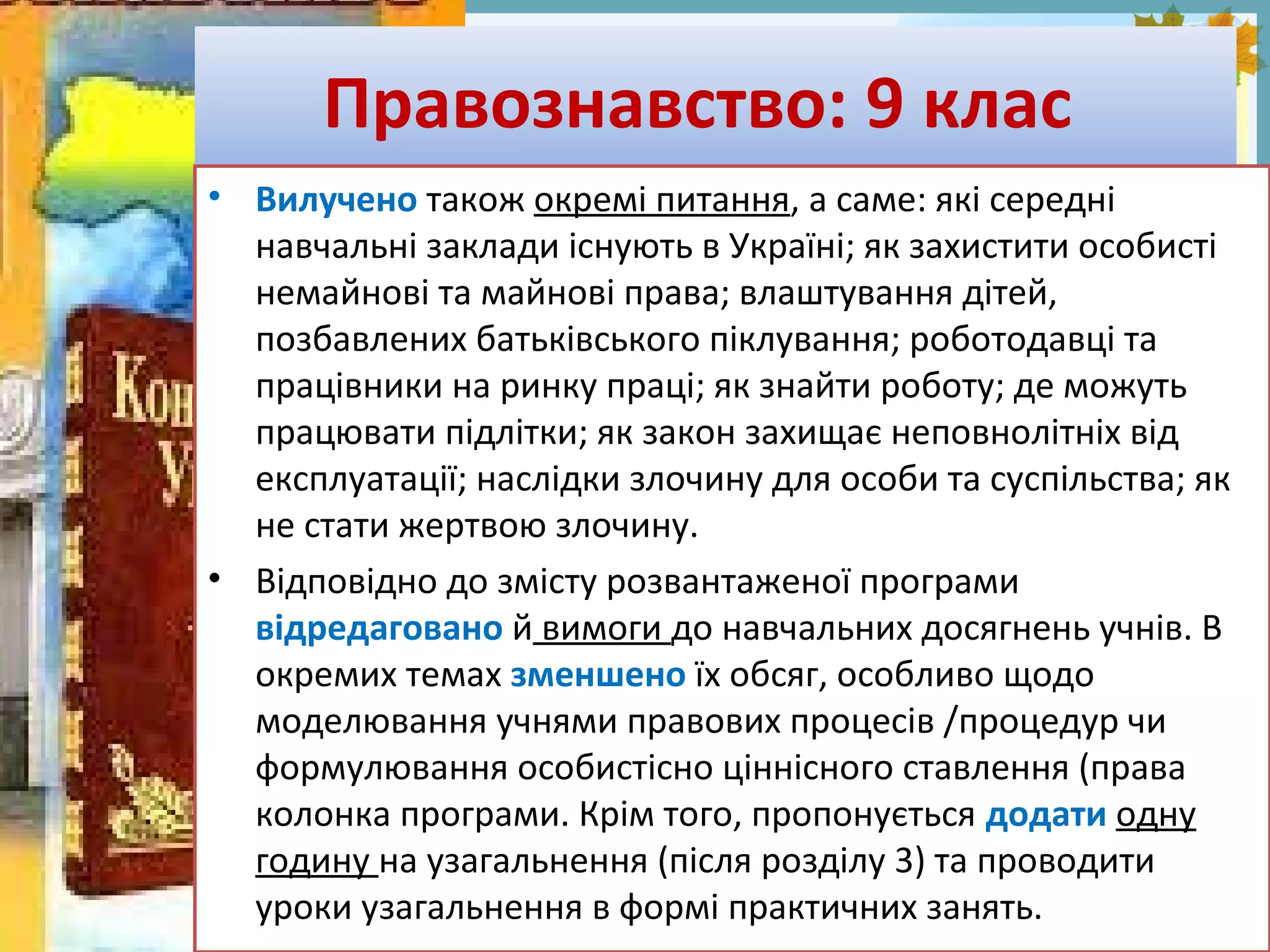 FokinaLida.75@mail.ru
Правознавство: 9 клас
• Вилучено також окремі питання, а саме: які середні
навчальні заклади існують в Україні; як захистити особисті
немайнові та майнові права; влаштування дітей,
позбавлених батьківського піклування; роботодавці та
працівники на ринку праці; як знайти роботу; де можуть
працювати підлітки; як закон захищає неповнолітніх від
експлуатації; наслідки злочину для особи та суспільства; як
не стати жертвою злочину.
• Відповідно до змісту розвантаженої програми
відредаговано й вимоги до навчальних досягнень учнів. В
окремих темах зменшено їх обсяг, особливо щодо
моделювання учнями правових процесів /процедур чи
формулювання особистісно ціннісного ставлення (права
колонка програми. Крім того, пропонується додати одну
годину на узагальнення (після розділу 3) та проводити
уроки узагальнення в формі практичних занять.
 