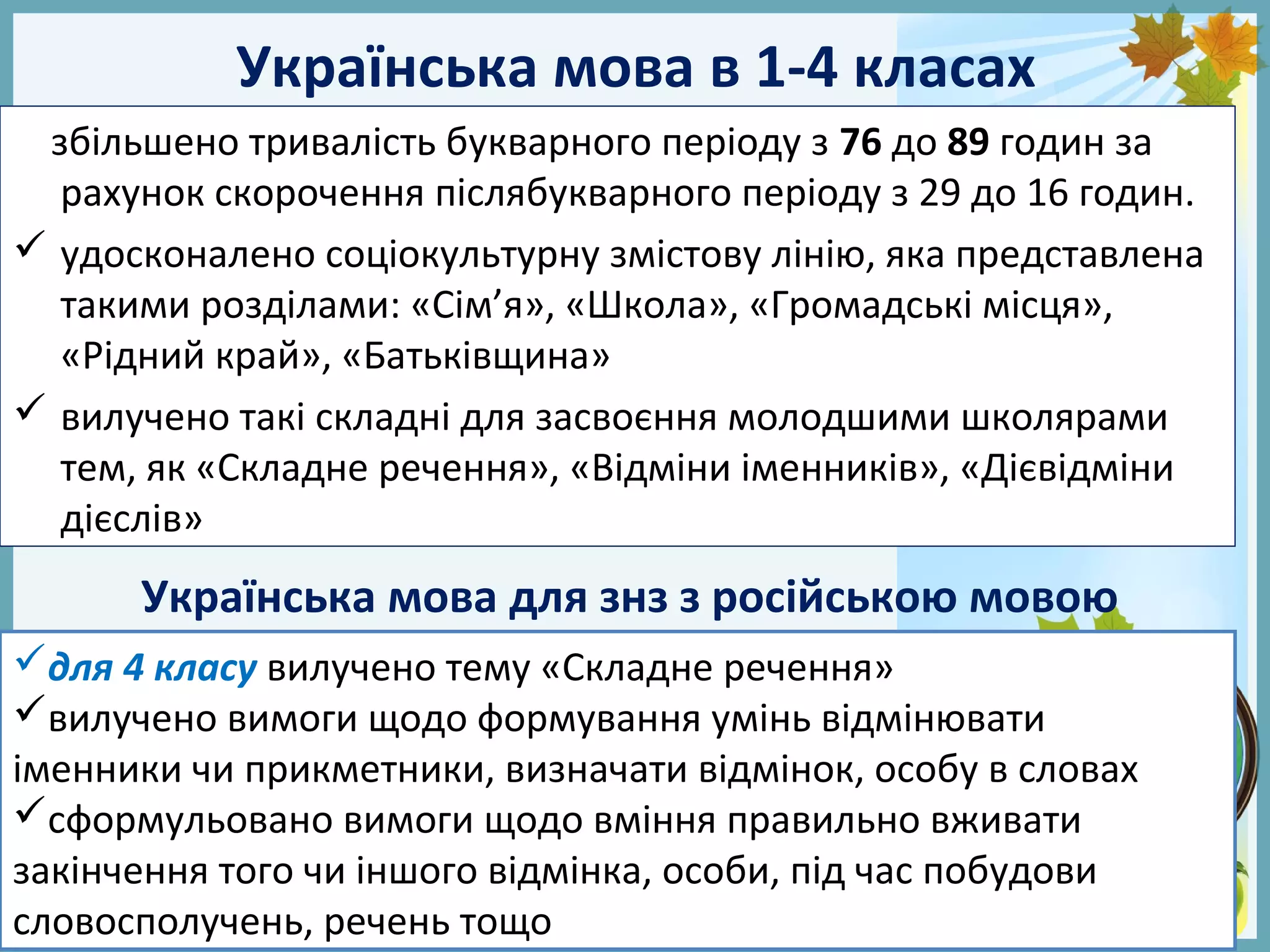 FokinaLida.75@mail.ru
Українська мова в 1-4 класах
збільшено тривалість букварного періоду з 76 до 89 годин за
рахунок скорочення післябукварного періоду з 29 до 16 годин.
 удосконалено соціокультурну змістову лінію, яка представлена
такими розділами: «Сім’я», «Школа», «Громадські місця»,
«Рідний край», «Батьківщина»
 вилучено такі складні для засвоєння молодшими школярами
тем, як «Складне речення», «Відміни іменників», «Дієвідміни
дієслів»
Українська мова для знз з російською мовою
для 4 класу вилучено тему «Складне речення»
вилучено вимоги щодо формування умінь відмінювати
іменники чи прикметники, визначати відмінок, особу в словах
сформульовано вимоги щодо вміння правильно вживати
закінчення того чи іншого відмінка, особи, під час побудови
словосполучень, речень тощо
 