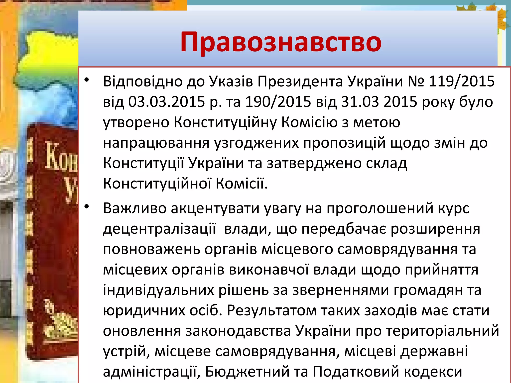 FokinaLida.75@mail.ru
Правознавство
• Відповідно до Указів Президента України № 119/2015
від 03.03.2015 р. та 190/2015 від 31.03 2015 року було
утворено Конституційну Комісію з метою
напрацювання узгоджених пропозицій щодо змін до
Конституції України та затверджено склад
Конституційної Комісії.
• Важливо акцентувати увагу на проголошений курс
децентралізації влади, що передбачає розширення
повноважень органів місцевого самоврядування та
місцевих органів виконавчої влади щодо прийняття
індивідуальних рішень за зверненнями громадян та
юридичних осіб. Результатом таких заходів має стати
оновлення законодавства України про територіальний
устрій, місцеве самоврядування, місцеві державні
адміністрації, Бюджетний та Податковий кодекси
 
