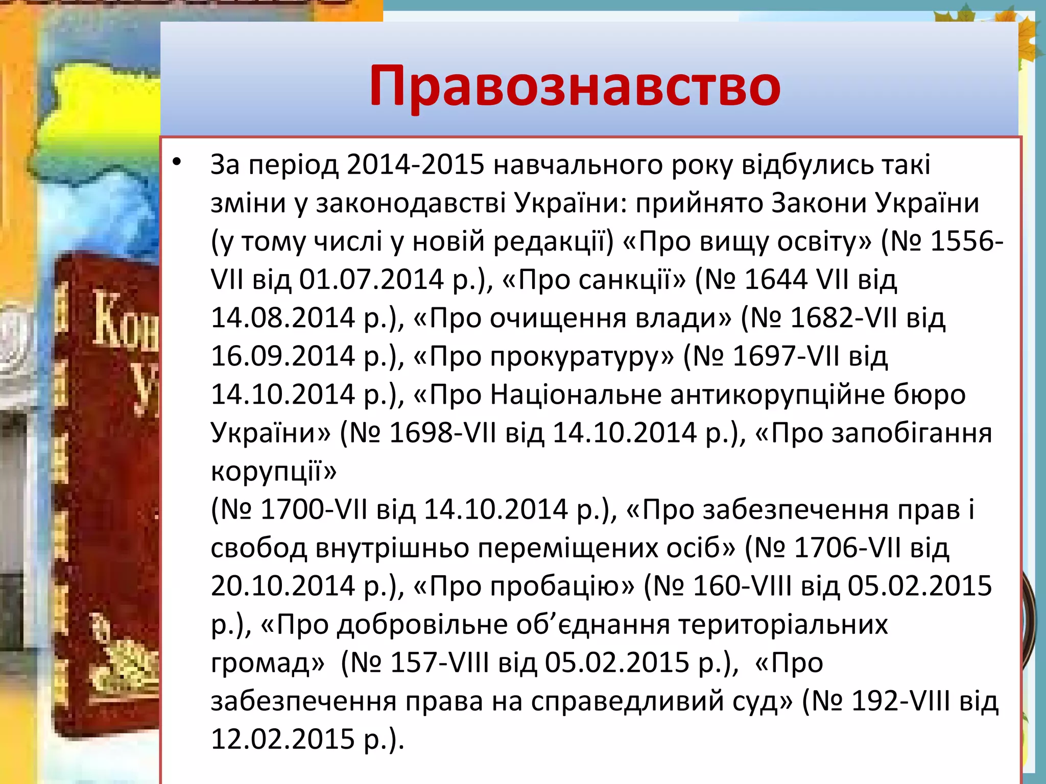 FokinaLida.75@mail.ru
Правознавство
• За період 2014-2015 навчального року відбулись такі
зміни у законодавстві України: прийнято Закони України
(у тому числі у новій редакції) «Про вищу освіту» (№ 1556-
VII від 01.07.2014 р.), «Про санкції» (№ 1644 VII від
14.08.2014 р.), «Про очищення влади» (№ 1682-VII від
16.09.2014 р.), «Про прокуратуру» (№ 1697-VII від
14.10.2014 р.), «Про Національне антикорупційне бюро
України» (№ 1698-VII від 14.10.2014 р.), «Про запобігання
корупції»
(№ 1700-VII від 14.10.2014 р.), «Про забезпечення прав і
свобод внутрішньо переміщених осіб» (№ 1706-VII від
20.10.2014 р.), «Про пробацію» (№ 160-VIII від 05.02.2015
р.), «Про добровільне об’єднання територіальних
громад» (№ 157-VIII від 05.02.2015 р.), «Про
забезпечення права на справедливий суд» (№ 192-VIII від
12.02.2015 р.).
 