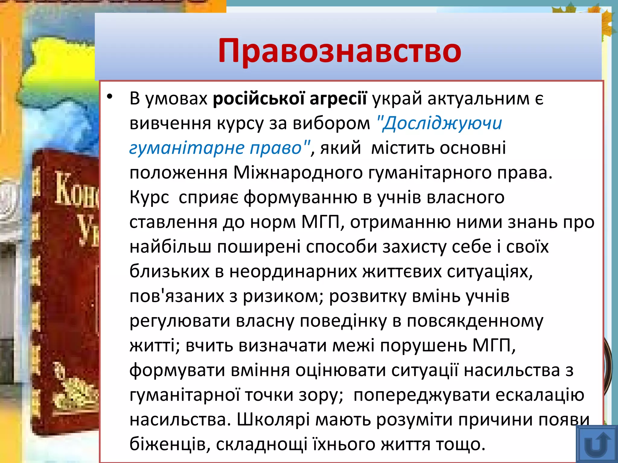 FokinaLida.75@mail.ru
Правознавство
• В умовах російської агресії украй актуальним є
вивчення курсу за вибором "Досліджуючи
гуманітарне право", який містить основні
положення Міжнародного гуманітарного права.
Курс сприяє формуванню в учнів власного
ставлення до норм МГП, отриманню ними знань про
найбільш поширені способи захисту себе і своїх
близьких в неординарних життєвих ситуаціях,
пов'язаних з ризиком; розвитку вмінь учнів
регулювати власну поведінку в повсякденному
житті; вчить визначати межі порушень МГП,
формувати вміння оцінювати ситуації насильства з
гуманітарної точки зору; попереджувати ескалацію
насильства. Школярі мають розуміти причини появи
біженців, складнощі їхнього життя тощо.
 