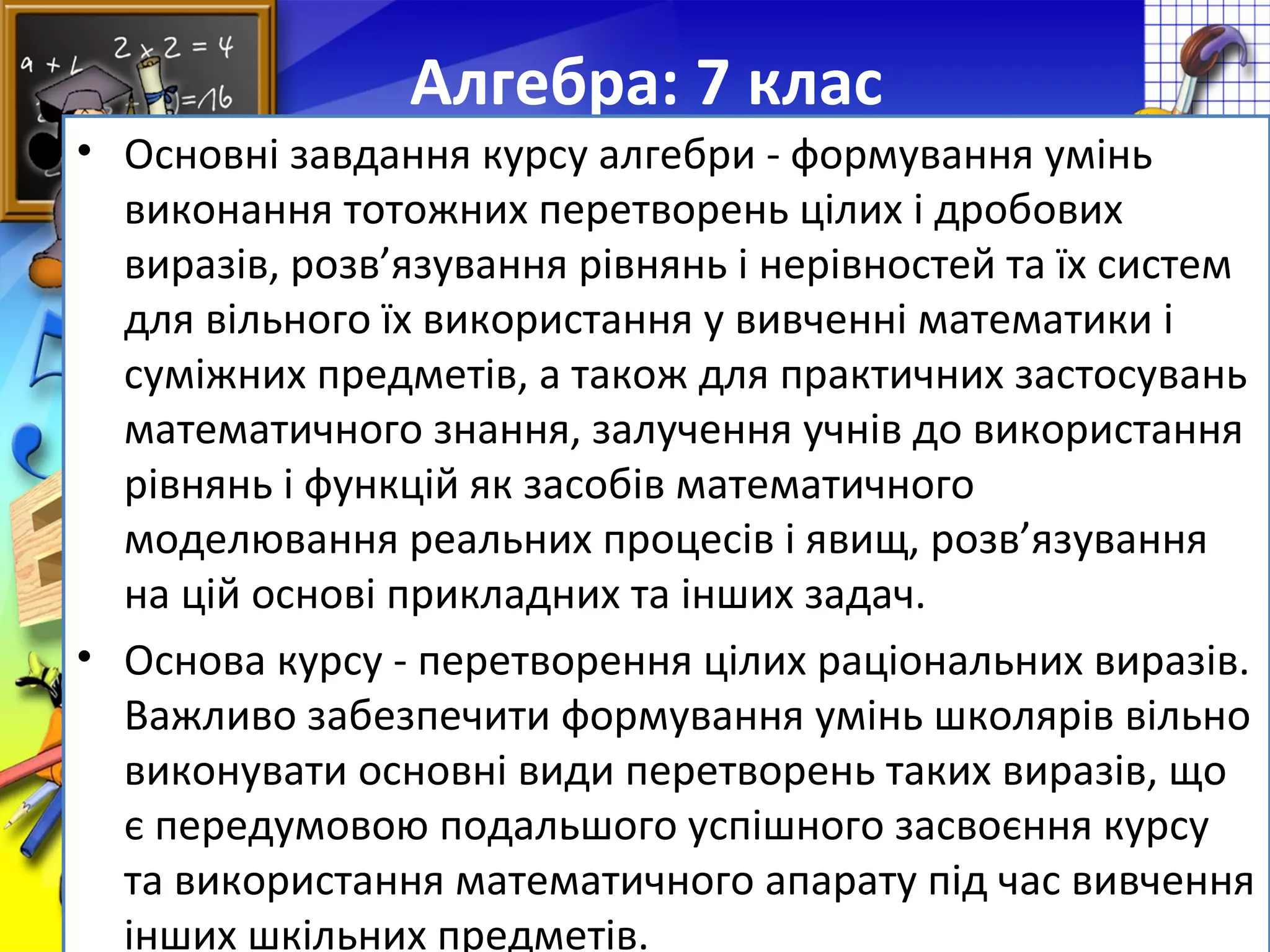 FokinaLida.75@mail.ru
Алгебра: 7 клас
• Основні завдання курсу алгебри - формування умінь
виконання тотожних перетворень цілих і дробових
виразів, розв’язування рівнянь і нерівностей та їх систем
для вільного їх використання у вивченні математики і
суміжних предметів, а також для практичних застосувань
математичного знання, залучення учнів до використання
рівнянь і функцій як засобів математичного
моделювання реальних процесів і явищ, розв’язування
на цій основі прикладних та інших задач.
• Основа курсу - перетворення цілих раціональних виразів.
Важливо забезпечити формування умінь школярів вільно
виконувати основні види перетворень таких виразів, що
є передумовою подальшого успішного засвоєння курсу
та використання математичного апарату під час вивчення
інших шкільних предметів.
 