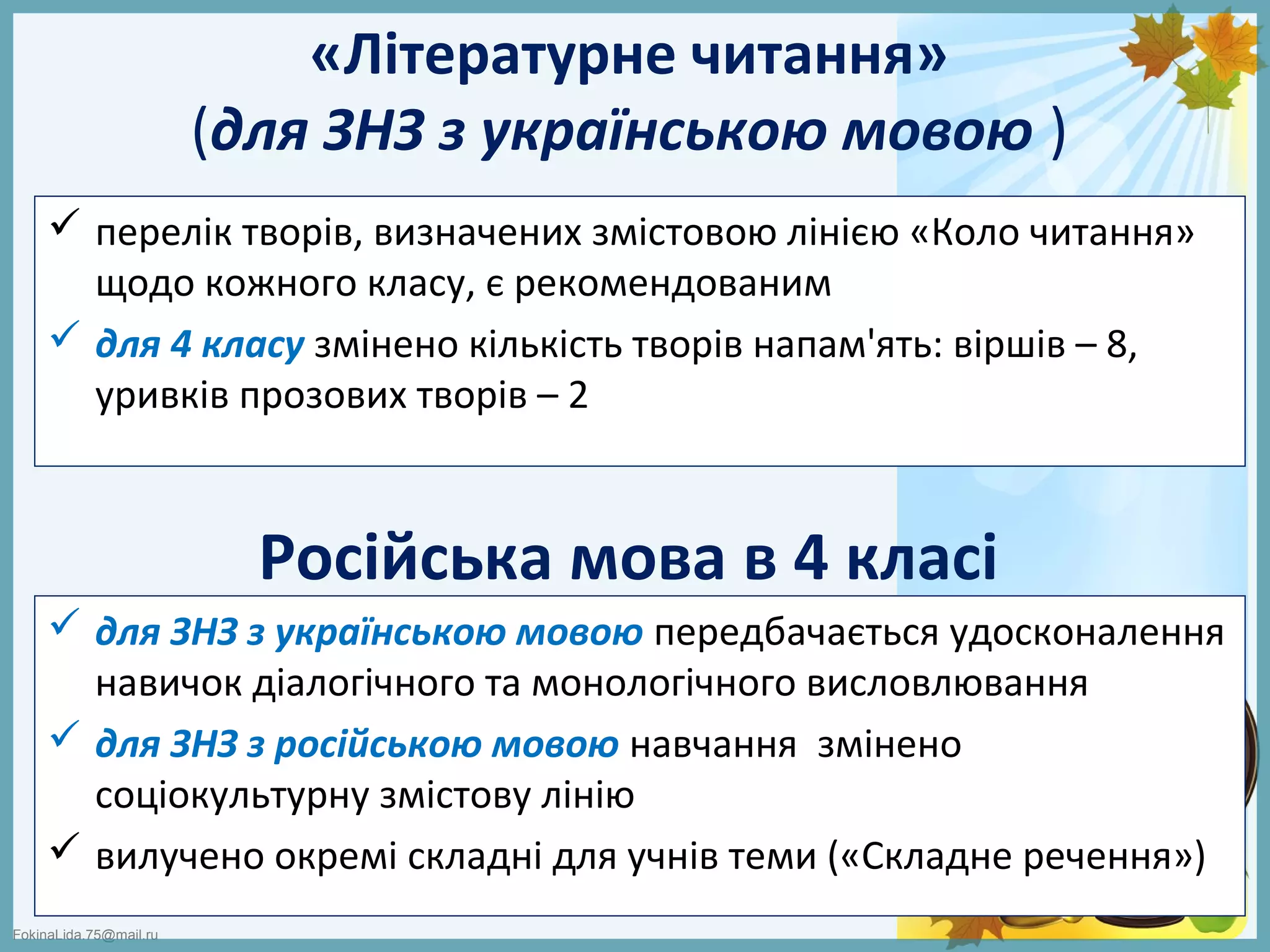 FokinaLida.75@mail.ru
«Літературне читання»
(для ЗНЗ з українською мовою )
 перелік творів, визначених змістовою лінією «Коло читання»
щодо кожного класу, є рекомендованим
 для 4 класу змінено кількість творів напам'ять: віршів – 8,
уривків прозових творів – 2
Російська мова в 4 класі
 для ЗНЗ з українською мовою передбачається удосконалення
навичок діалогічного та монологічного висловлювання
 для ЗНЗ з російською мовою навчання змінено
соціокультурну змістову лінію
 вилучено окремі складні для учнів теми («Складне речення»)
 