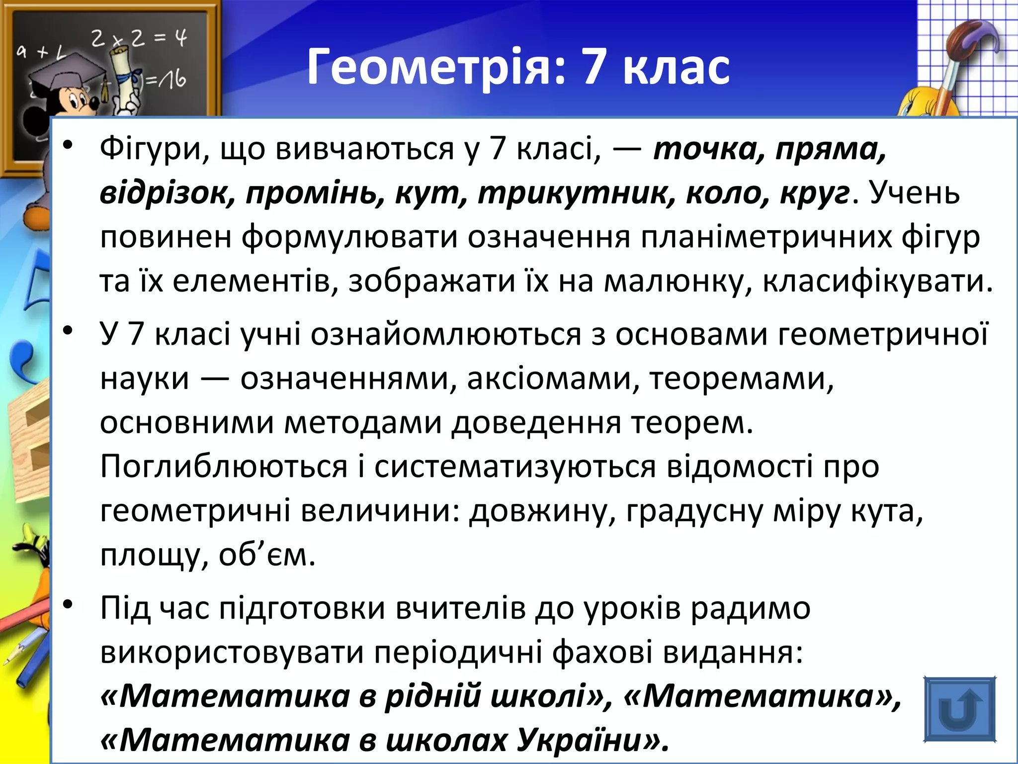 FokinaLida.75@mail.ru
Геометрія: 7 клас
• Фігури, що вивчаються у 7 класі, — точка, пряма,
відрізок, промінь, кут, трикутник, коло, круг. Учень
повинен формулювати означення планіметричних фігур
та їх елементів, зображати їх на малюнку, класифікувати.
• У 7 класі учні ознайомлюються з основами геометричної
науки — означеннями, аксіомами, теоремами,
основними методами доведення теорем.
Поглиблюються і систематизуються відомості про
геометричні величини: довжину, градусну міру кута,
площу, об’єм.
• Під час підготовки вчителів до уроків радимо
використовувати періодичні фахові видання:
«Математика в рідній школі», «Математика»,
«Математика в школах України».
 