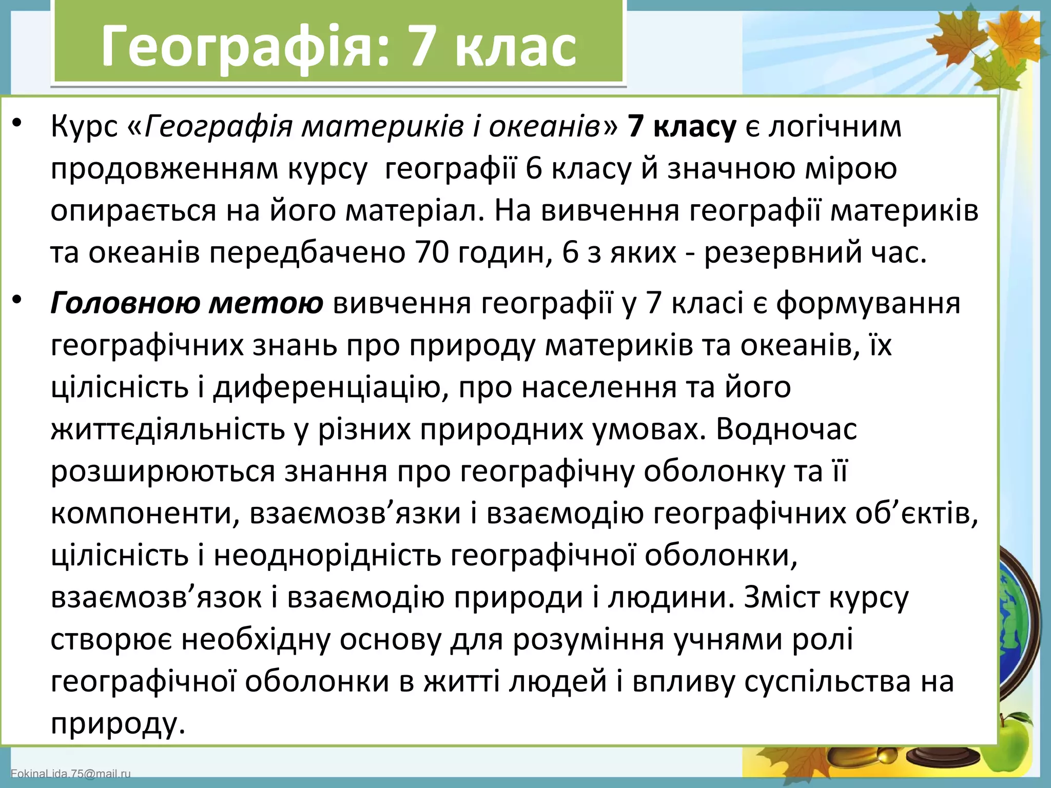 FokinaLida.75@mail.ru
Географія: 7 класГеографія: 7 клас
• Курс «Географія материків і океанів» 7 класу є логічним
продовженням курсу географії 6 класу й значною мірою
опирається на його матеріал. На вивчення географії материків
та океанів передбачено 70 годин, 6 з яких - резервний час.
• Головною метою вивчення географії у 7 класі є формування
географічних знань про природу материків та океанів, їх
цілісність і диференціацію, про населення та його
життєдіяльність у різних природних умовах. Водночас
розширюються знання про географічну оболонку та її
компоненти, взаємозв’язки і взаємодію географічних об’єктів,
цілісність і неоднорідність географічної оболонки,
взаємозв’язок і взаємодію природи і людини. Зміст курсу
створює необхідну основу для розуміння учнями ролі
географічної оболонки в житті людей і впливу суспільства на
природу.
 