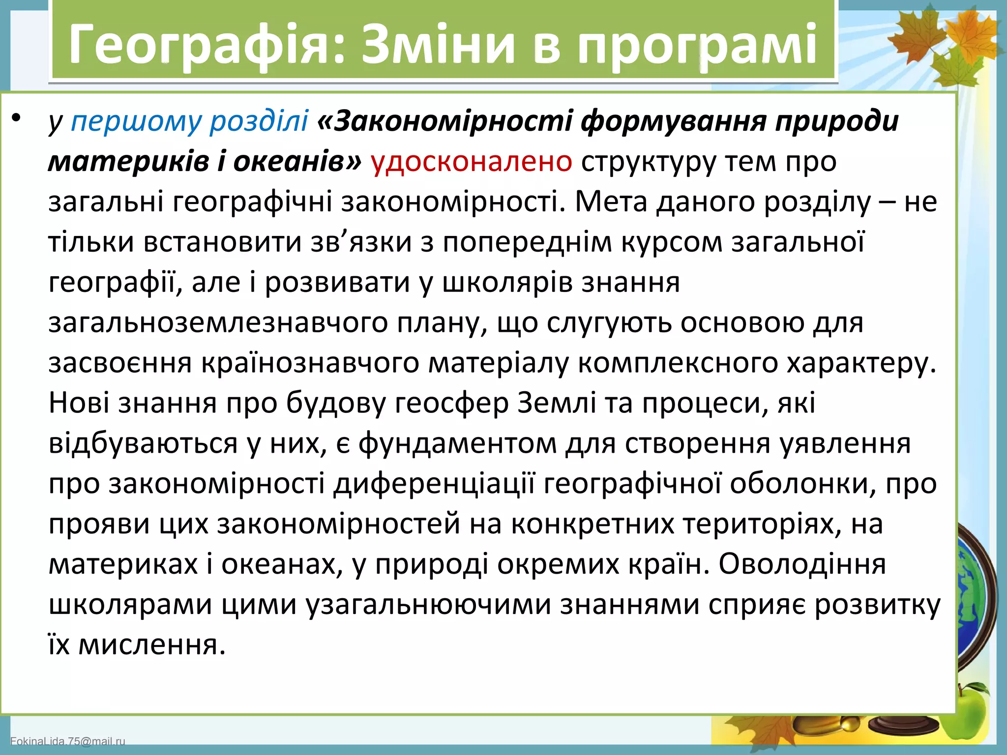 FokinaLida.75@mail.ru
Географія: Зміни в програміГеографія: Зміни в програмі
• у першому розділі «Закономірності формування природи
материків і океанів» удосконалено структуру тем про
загальні географічні закономірності. Мета даного розділу – не
тільки встановити зв’язки з попереднім курсом загальної
географії, але і розвивати у школярів знання
загальноземлезнавчого плану, що слугують основою для
засвоєння країнознавчого матеріалу комплексного характеру.
Нові знання про будову геосфер Землі та процеси, які
відбуваються у них, є фундаментом для створення уявлення
про закономірності диференціації географічної оболонки, про
прояви цих закономірностей на конкретних територіях, на
материках і океанах, у природі окремих країн. Оволодіння
школярами цими узагальнюючими знаннями сприяє розвитку
їх мислення.
 